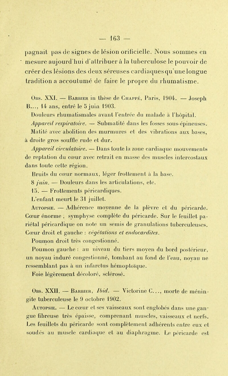 pagnait pas de signes de lésion orificielle. Nous sommes en mesure aujourd'hui d'attribuer à la tuberculose le pouvoir de créer des lésions des deux séreuses cardiaquesqu'unelongue tradition a accoutumé de faire le propre du rhumatisme. Obs. XXI. — Barbier in thèse de Chappé, Paris, 1904. — Joseph B..., 14 ans, entré le 5 juin 1903. Douleurs rhumatismales avant l'entrée du malade à l'hôpital. Appareil respiratoire. — Submatité dans les fosses sous-épineuses. Matité avec abolition des murmures et des vibrations aux bases, à droite gros souffle rude et dur. Appareil circulatoire. — Dans toute la zone cardiaque mouvements de reptation du cœur avec retrait en masse des muscles intercostaux dans toute cette région. Bruits du cœur normaux, léger frottement à la base. 8 juin. — Douleurs dans les articulations, etc. 15. — Frottements péricardiques. L'enfant meurt le 31 juillet. Autopsie. — Adhérence moyenne de la plèvre et du péricarde. Cœur énorme , symphyse complète du péricarde. Sur le feuillet pa- riétal péricardique on note un semis de granulations tuberculeuses. Cœur droit et gauche : végétations et endocardites. Poumon droit très congestionné. Poumon gauche : au niveau du tiers moyen du bord postérieur, un noyau induré congestionné, tombant au fond de l'eau, noyau ne ressemblant pas à un infarctus hémoptoïque. Foie légèrement décoloré, sclérosé. Obs. XXII. — Barbier, Ibid. — Victorine C..., morte de ménin- gite tuberculeuse le 9 octobre 1902. Autopsie. — Le cœur et ses vaisseaux sont englobés dans une gan- gue fibreuse très épaisse, comprenant muscles, vaisseaux et nerfs. Les feuillets du péricarde sont complètement adhérents entre eux et soudés au muscle cardiaque et au diaphragme. Le péricarde est