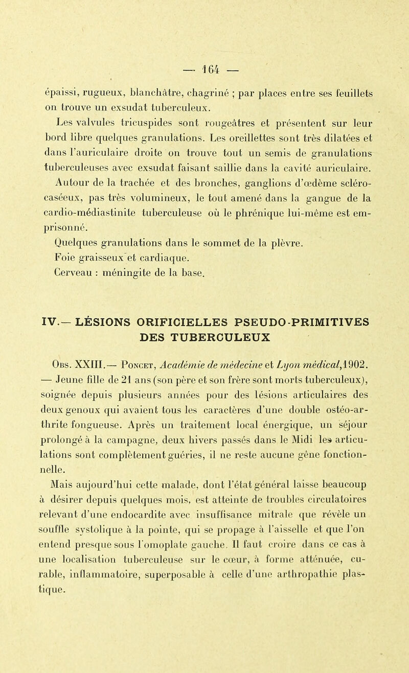 épaissi, rugueux, blanchâtre, chagriné ; par places entre ses feuillets on trouve un exsudât tuberculeux. Les valvules tricuspides sont rougeâtres et présentent sur leur bord libre quelques granulations. Les oreillettes sont très dilatées et dans l'auriculaire droite on trouve tout un semis de granulations tuberculeuses avec exsudât faisant saillie dans la cavité auriculaire. Autour de la trachée et des bronches, ganglions d'œdème scléro- caséeux, pas très volumineux, le tout amené dans la gangue de la cardio-médiastinite tuberculeuse où le phrénique lui-même est em- prisonné. Quelques granulations dans le sommet de la plèvre. Foie graisseuxet cardiaque. Cerveau : méningite de la base. IV.—LÉSIONS ORIFICIELLES PSEUDO-PRIMITIVES DES TUBERCULEUX Obs. XXIII.— Poncet, Académie de médecine et Lyon médicalA902. — Jeune fille de 21 ans (son père et son frère sont morts tuberculeux), soignée depuis plusieurs années pour des lésions articulaires des deux genoux qui avaient tous les caractères d'une double ostéo-ar- thrite fongueuse. Après un traitement local énergique, un séjour prolongé à la campagne, deux hivers passés dans le Midi le» articu- lations sont complètement guéries, il ne reste aucune gêne fonction- nelle. Mais aujourd'hui cette malade, dont l'état général laisse beaucoup à désirer depuis quelques mois, est atteinte de troubles circulatoires relevant d'une endocardite avec insuffisance mitrale que révèle un souffle systolique à la pointe, qui se propage à l'aisselle et que l'on entend presque sous l'omoplate gauche. Il faut croire dans ce cas à une localisation tuberculeuse sur le cœur, à forme atténuée, cu- rable, inflammatoire, superposable à celle d'une arthropathie plas- tique.