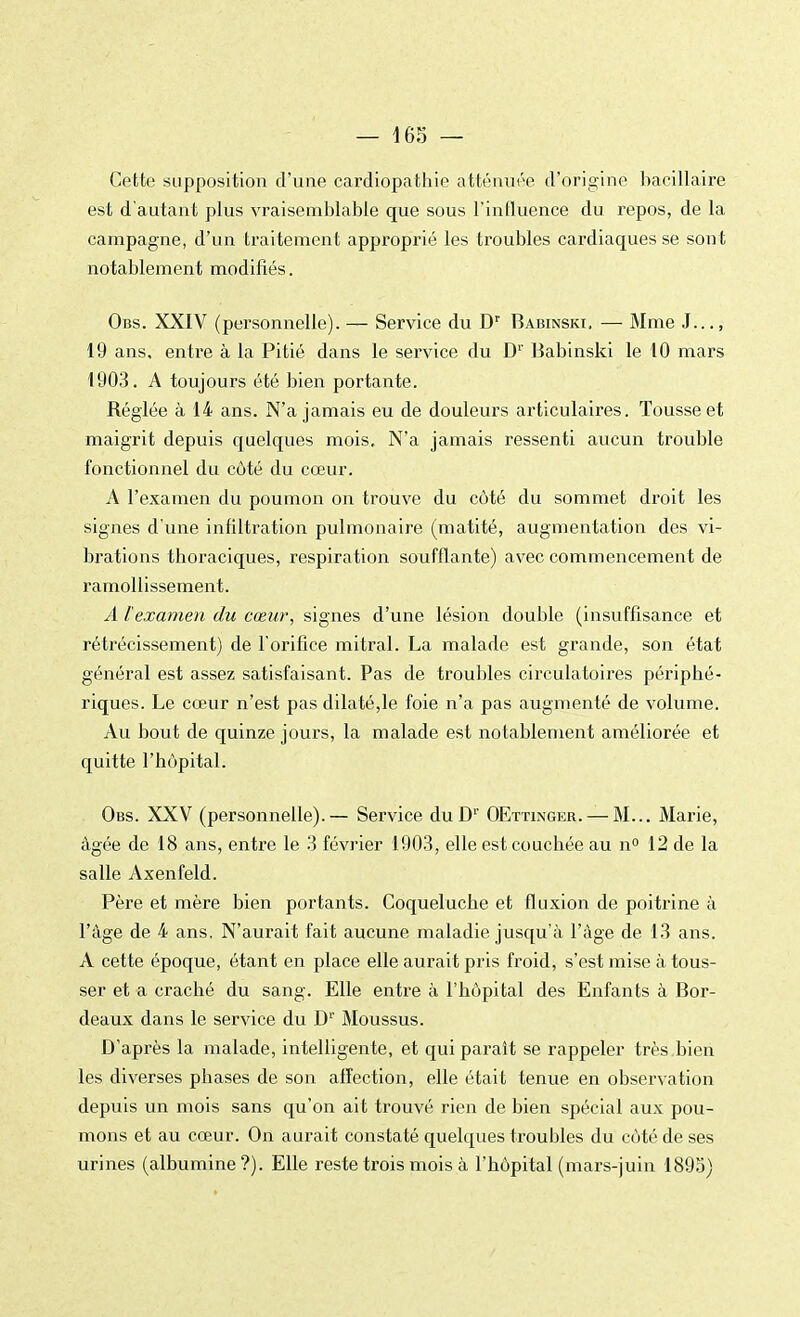 Cette supposition d'une cardiopathie atténuée d'origine bacillaire est d'autant plus vraisemblable que sous l'influence du repos, de la campagne, d'un traitement approprié les troubles cardiaques se sont notablement modifiés. Obs. XXIV (personnelle). — Service du Dr Babinski, — Mme J..., 19 ans, entre à la Pitié dans le service du D1' Babinski le 10 mars 1903. A toujours été bien portante. Réglée à 14 ans. N'a jamais eu de douleurs articulaires. Tousse et maigrit depuis quelques mois. N'a jamais ressenti aucun trouble fonctionnel du côté du cœur. A l'examen du poumon on trouve du côté du sommet droit les signes d'une infiltration pulmonaire (matité, augmentation des vi- brations thoraciques, respiration soufflante) avec commencement de ramollissement. A l'examen du cœur, signes d'une lésion double (insuffisance et rétrécissement) de l'orifice mitral. La malade est grande, son état général est assez satisfaisant. Pas de troubles circulatoires périphé- riques. Le cœur n'est pas dilaté,le foie n'a pas augmenté de volume. Au bout de quinze jours, la malade est notablement améliorée et quitte l'hôpital. Obs. XXV (personnelle).— Service duD1' OEttingek. — M... Marie, âgée de 18 ans, entre le 3 février 1903, elle est couchée au n° 12 de la salle Axenfeld. Père et mère bien portants. Coqueluche et fluxion de poitrine à l'âge de 4 ans. N'aurait fait aucune maladie jusqu'à l'âge de 13 ans. A cette époque, étant en place elle aurait pris froid, s'est mise à tous- ser et a craché du sang. Elle entre à l'hôpital des Enfants à Bor- deaux dans le service du D1' Moussus. D'après la malade, intelligente, et qui paraît se rappeler très bien les diverses phases de son affection, elle était tenue en observation depuis un mois sans qu'on ai t trouvé rien de bien spécial aux pou- mons et au cœur. On aurait constaté quelques troubles du côté de ses urines (albumine?). Elle reste trois mois à l'hôpital (mars-juin 1895)