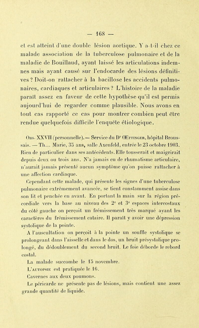 et est atteint d'une double lésion aortique. Y a-l-il chez ce malade association de la tuberculose pulmonaire et de la maladie de Bouîllaud, ayant laissé les articulations indem- nes mais ayant causé sur l'endocarde des lésions définiti- ves? Doit-on rattachera la bacillose les accidents pulmo- naires, cardiaques et articulaires? L'histoire de la maladie paraît assez en faveur de cette hypothèse qu'il est permis aujourd'hui de regarder comme plausible. Nous avons en tout cas rapporté ce cas pour montrer combien peut être rendue quelquefois difficile l'enquête étiologique. Obs- XXVII (personnelle).— Service du Dr OEttinger, hôpital Brous- sais. — Th... Marie, 35 ans, salle Axenfeld, entrée le 23 octobre 1903. Rien de particulier dans ses antécédents. Elle tousserait et maigrirait depuis deux ou trois ans. N'a jamais eu de rhumatisme articulaire, n'aurait jamais présenté aucun symptôme qu'on puisse rattacher à une affection cardiaque. Cependant cette malade, qui présente les signes d'une tuberculose pulmonaire extrêmement avancée, se tient constamment assise dans son lit et penchée en avant. En portant la main sur la région pré- cordiale vers la base au niveau des 2e et 3e espaces intercostaux du côté gauche on perçoit un frémissement très marqué ayant les caractères du frémissement cataire. Il paraît y avoir une dépression systolique de la pointe. A l'auscultation on perçoit à la pointe un souffle systolique se prolongeant dans l'aisselle et dans le dos, un bruit présystolique pro- longé, du dédoublement du second bruit. Le foie déborde le rebord costal. La malade succombe le 15 novembre. L'autopsie est pratiquée le 16. Cavernes aux deux poumons. Le péricarde ne présente pas de lésions, mais contient une assez grande quantité de liquide.