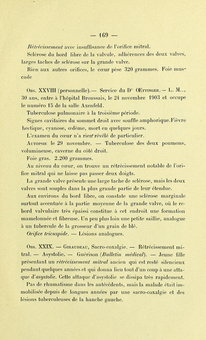 Rétrécissement avec insuffisance de l'orifice mitral. Sclérose du bord libre de la valvule, adhérences des deux valves, larges taches de sclérose sur la grande valve. Rien aux autres orifices, le cœur pèse 320 grammes. Foie mus- cade Obs. XXVIII (personnelle).— Service du D1' OEttinger.— L. M.., 30 ans, entre à l'hôpital Broussais, le 24 novembre 1903 et occupe le numéro 15 de la salle Axenfeld. Tuberculose pulmonaire à la troisième période. Signes cavitaires du sommet droit avec souffle amphorique.Fièvre hectique, cyanose, œdème, mort en quelques jours. L'examen du cœur n'a rien' révélé de particulier. Autopsik le 29 novembre. — Tuberculose des deux poumons, volumineuse, caverne du côté droit. Foie gras. 2.200 grammes. Au niveau du cœur, on trouve un rétrécissement notable de l'ori- fice mitral qui ne laisse pas passer deux doigts. La grande valve présente une large tache de sclérose, mais les deux valves sont souples dans la plus grande partie de leur étendue. Aux environs du bord libre, on constate une sclérose marginale surtout accentuée à la partie moyenne de la grande valve, où le re- bord valvulaire très épaissi constitue à cet endroit une formation mamelonnée et fibreuse. Un peu plus loin une petite saillie, analogue à un tubercule de la grosseur d'un grain de blé. Orifice tricuspide. — Lésions analogues. Obs. XXIX. — Giraudeau, Sacro-coxalgie. — Rétrécissement mi- tral. — Asystolie. — Guérison (Bulletin médical). — Jeune fille présentant un rétrécissement mitral ancien qui est resté silencieux pendant quelques années et qui donna lieu tout d'un coup à une atta- que d'asystolie. Cette attaque d'asystolie se dissipa très rapidement. Pas de rhumatisme dans les antécédents, mais la malade était im- mobilisée depuis de longues années par une sacro-coxalgie et des lésions tuberculeuses de la hanche gauche.