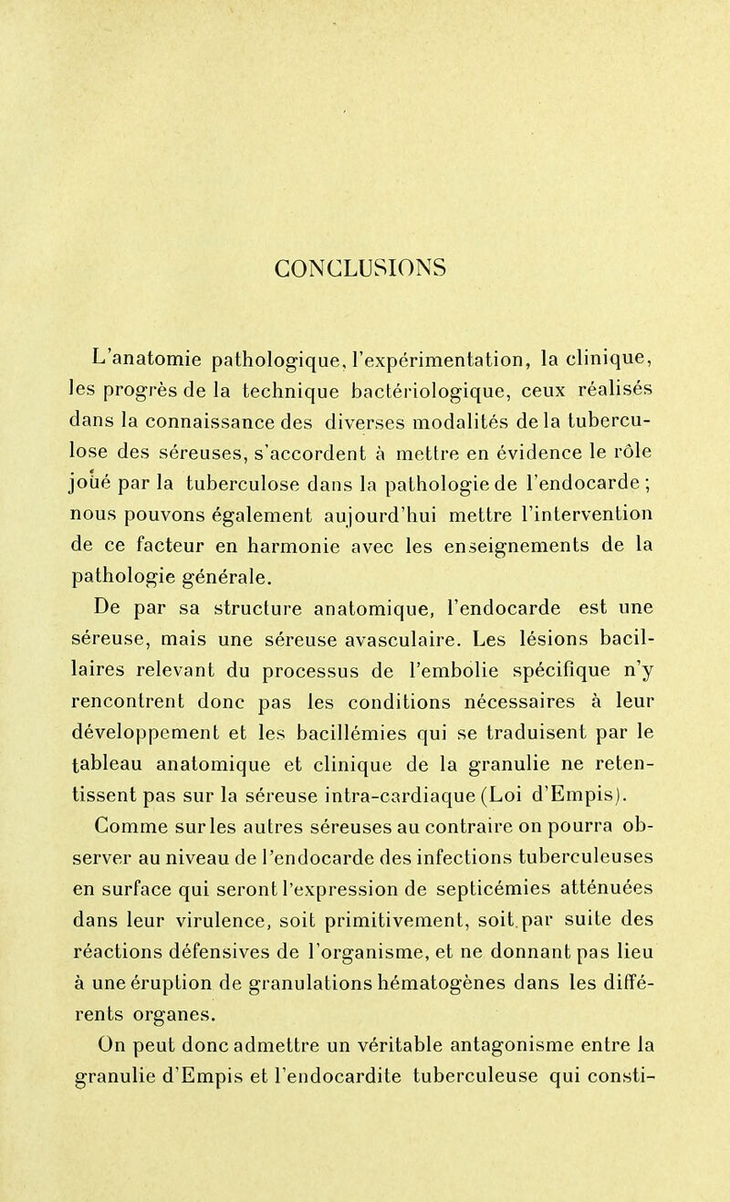 CONCLUSIONS L'anatomie pathologique, l'expérimentation, la clinique, les progrès de la technique bactériologique, ceux réalisés dans la connaissance des diverses modalités delà tubercu- lose des séreuses, s'accordent à mettre en évidence le rôle joué par la tuberculose dans la pathologie de l'endocarde ; nous pouvons également aujourd'hui mettre l'intervention de ce facteur en harmonie avec les enseignements de la pathologie générale. De par sa structure anatomique, l'endocarde est une séreuse, mais une séreuse avasculaire. Les lésions bacil- laires relevant du processus de l'embolie spécifique n'y rencontrent donc pas les conditions nécessaires à leur développement et les bacillémies qui se traduisent par le tableau anatomique et clinique de la granulie ne reten- tissent pas sur la séreuse intra-cardiaque (Loi d'Empis). Comme sur les autres séreuses au contraire on pourra ob- server au niveau de l'endocarde des infections tuberculeuses en surface qui seront l'expression de septicémies atténuées dans leur virulence, soit primitivement, soit.par suite des réactions défensives de l'organisme, et ne donnant pas lieu à une éruption de granulations hématogènes dans les diffé- rents organes. On peut donc admettre un véritable antagonisme entre la granulie d'Empis et l'endocardite tuberculeuse qui consti-