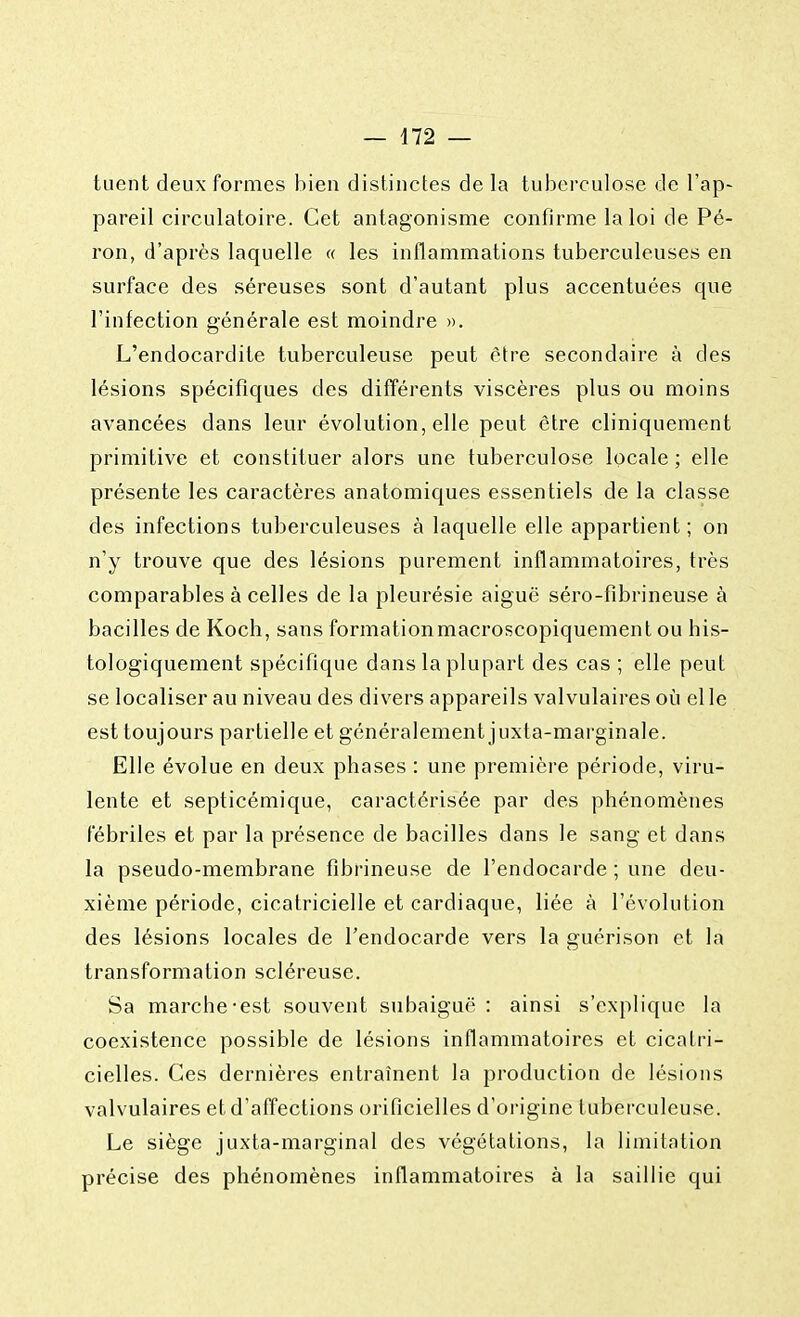 tuent deux formes bien distinctes de la tuberculose de l'ap- pareil circulatoire. Cet antagonisme confirme la loi de Pé- ron, d'après laquelle « les inflammations tuberculeuses en surface des séreuses sont d'autant plus accentuées que l'infection générale est moindre ». L'endocardite tuberculeuse peut être secondaire à des lésions spécifiques des différents viscères plus ou moins avancées dans leur évolution, elle peut être cliniquement primitive et constituer alors une tuberculose locale ; elle présente les caractères anatomiques essentiels de la classe des infections tuberculeuses à laquelle elle appartient; on n'y trouve que des lésions purement inflammatoires, très comparables à celles de la pleurésie aiguë séro-fibrineuse à bacilles de Koch, sans formationmacroscopiquement ou his- tologiquement spécifique dans la plupart des cas ; elle peut se localiser au niveau des divers appareils valvulaires où elle est toujours partielle et généralement juxta-marginale. Elle évolue en deux phases : une première période, viru- lente et septicémique, caractérisée par des phénomènes fébriles et par la présence de bacilles dans le sang et dans la pseudo-membrane fîbrineuse de l'endocarde ; une deu- xième période, cicatricielle et cardiaque, liée à l'évolution des lésions locales de l'endocarde vers la guérison et la transformation scléreuse. Sa marche-est souvent subaiguë : ainsi s'explique la coexistence possible de lésions inflammatoires et cicatri- cielles. Ces dernières entraînent la production de lésions valvulaires et d'affections orificielles d'origine tuberculeuse. Le siège juxta-marginal des végétations, la limitation précise des phénomènes inflammatoires à la saillie qui