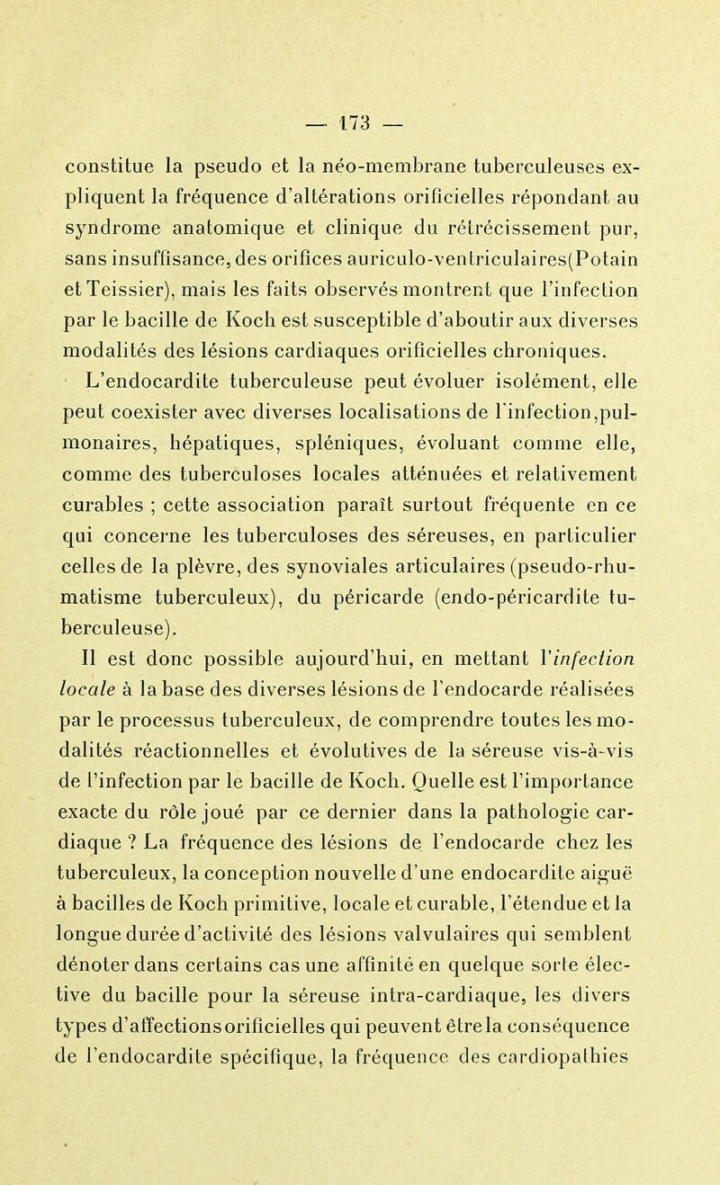 constitue la pseudo et la néo-membrane tuberculeuses ex- pliquent la fréquence d'altérations orificielles répondant au syndrome anatomique et clinique du rétrécissement pur, sans insuffisance,des orifices auriculo-ventriculaires(Potain etTeissier), mais les faits observés montrent que l'infection par le bacille de Koch est susceptible d'aboutir aux diverses modalités des lésions cardiaques orificielles chroniques. L'endocardite tuberculeuse peut évoluer isolément, elle peut coexister avec diverses localisations de l'infection,pul- monaires, hépatiques, spléniques, évoluant comme elle, comme des tuberculoses locales atténuées et relativement curables ; cette association paraît surtout fréquente en ce qui concerne les tuberculoses des séreuses, en particulier celles de la plèvre, des synoviales articulaires (pseudo-rhu- matisme tuberculeux), du péricarde (endo-péricardite tu- berculeuse). Il est donc possible aujourd'hui, en mettant l'infection locale à la base des diverses lésions de l'endocarde réalisées par le processus tuberculeux, de comprendre toutes les mo- dalités réactionnelles et évolutives de la séreuse vis-à-vis de l'infection par le bacille de Koch. Quelle est l'importance exacte du rôle joué par ce dernier dans la pathologie car- diaque ? La fréquence des lésions de l'endocarde chez les tuberculeux, la conception nouvelle d'une endocardite aiguë à bacilles de Koch primitive, locale et curable, l'étendue et la longue durée d'activité des lésions valvulaires qui semblent dénoter dans certains cas une affinité en quelque sorte élec- tive du bacille pour la séreuse intra-cardiaque, les divers types d'affections orificielles qui peuvent être la conséquence de l'endocardite spécifique, la fréquence des cardiopathies