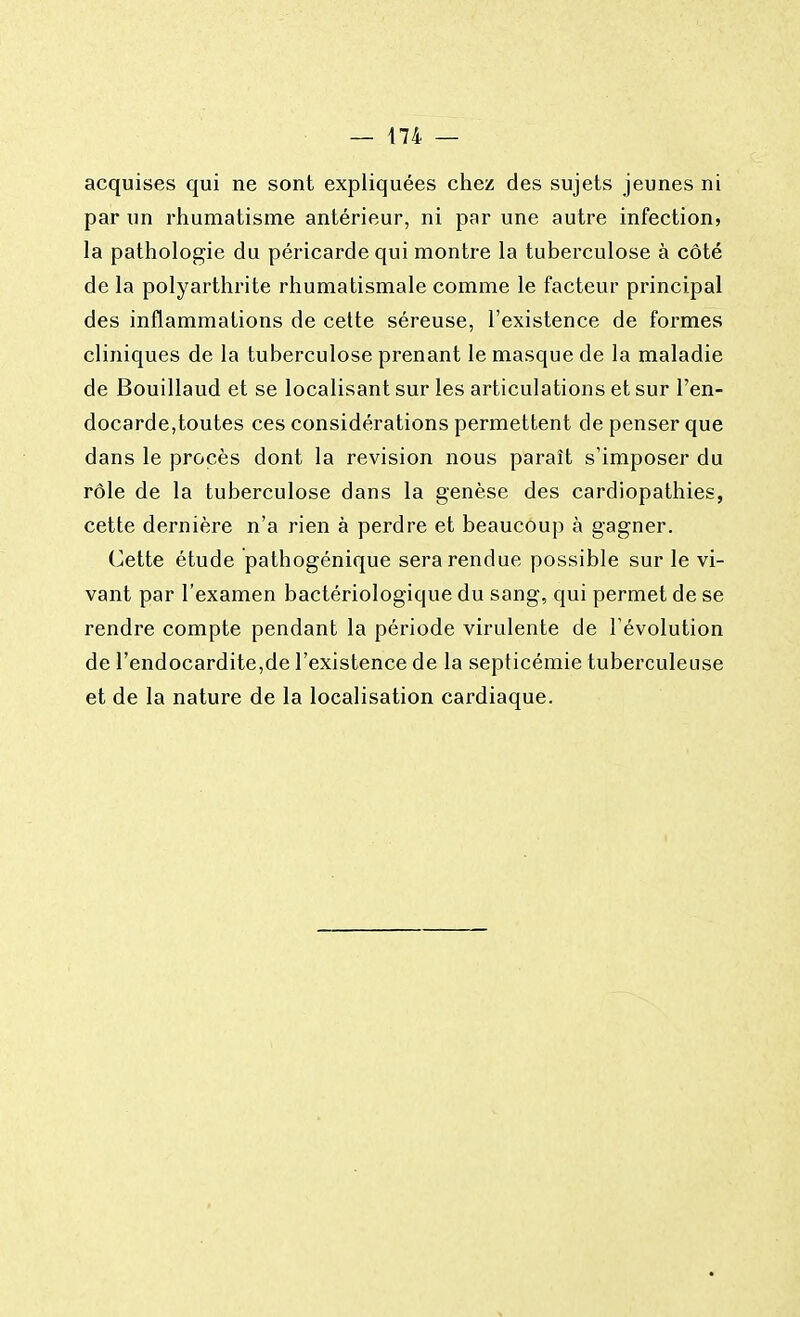 acquises qui ne sont expliquées chez des sujets jeunes ni par un rhumatisme antérieur, ni par une autre infection, la pathologie du péricarde qui montre la tuberculose à côté de la polyarthrite rhumatismale comme le facteur principal des inflammations de cette séreuse, l'existence de formes cliniques de la tuberculose prenant le masque de la maladie de Bouillaud et se localisant sur les articulations et sur l'en- docarde,toutes ces considérations permettent de penser que dans le procès dont la revision nous paraît s'imposer du rôle de la tuberculose dans la genèse des cardiopathies, cette dernière n'a rien à perdre et beaucoup à gagner. Cette étude pathogénique sera rendue possible sur le vi- vant par l'examen bactériologique du sang, qui permet de se rendre compte pendant la période virulente de l'évolution de l'endocardite,de l'existence de la septicémie tuberculeuse et de la nature de la localisation cardiaque.