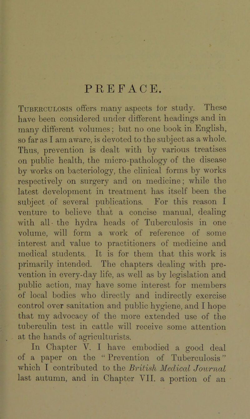 PREFACE. Tuberculosis offers many aspects for study. These have been considered under different headings and in many different volumes; but no one book in English, so far as I am aware, is devoted to the subject as a whole. Thus, prevention is dealt with by various treatises on public health, the micro-pathology of the disease by works on bacteriology, the clinical forms by works respectively on surgery and on medicine; while the latest development in treatment has itself been the subject of several publications. For this reason I venture to believe that a concise manual, dealing with all- the hydra heads of Tuberculosis in one volume, will form a work of reference of some interest and value to practitioners of medicine and medical students. It is for them that this work is primarily intended. The chapters dealing with pre- vention in every-day life, as well as by legislation and public action, may have some interest for members of local bodies who directly and indirectly exercise control over sanitation and public hygiene, and I hope that my advocacy of the more extended use of the tuberculin test in cattle will receive some attention at the hands of agriculturists. In Chapter V. I have embodied a good deal of a paper on the “ Prevention of Tuberculosis ” which I contributed to the British Medical Journal