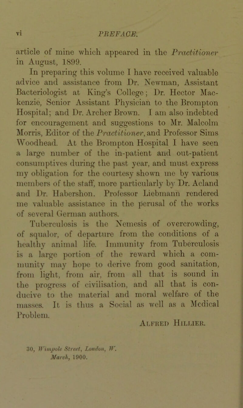 article of mine which appeared in the Practiiioner in August, 1899. In preparing this volume I have received valuable advice and assistance from Dr. Newman, Assistant Bacteriologist at King’s College; Dr. Hector Mac- kenzie, Senior Assistant Physician to the Brompton Hospital; and Dr. Archer Brown. I am also indebted for encouragement and suggestions to Mr. Malcolm Morris, Editor of the Pmctitioner,^\\^ Professor Sims Woodhead. At the Brompton Hospital I have seen a large number of the in-patient and out-patient consumptives during the past year, and must express my obligation for the courtesy shown mo by various members of the staff, more particularly by Dr. Acland and Dr. Habershon. Professor Liebuiann rendered me valuable tvssistance in the perusal of the works of several Ceruian authors. Tuberculosis is the Nemesis of overcrowding, of squalor, of departure from the conditions of a healthy animal life. Immunity from Tuberculosis is a large portion of the reward which a com- munity may hope to derive from good sanitation, from light, from air, from all that is sound in the progress of civilisation, and all that is con- ducive to the material and moral welfare of the masses. It is thus a Social as well as a Medical Problem. Alfhed Hilliek. 30, Ifimpole Street, London, Jl'. March, 1900.