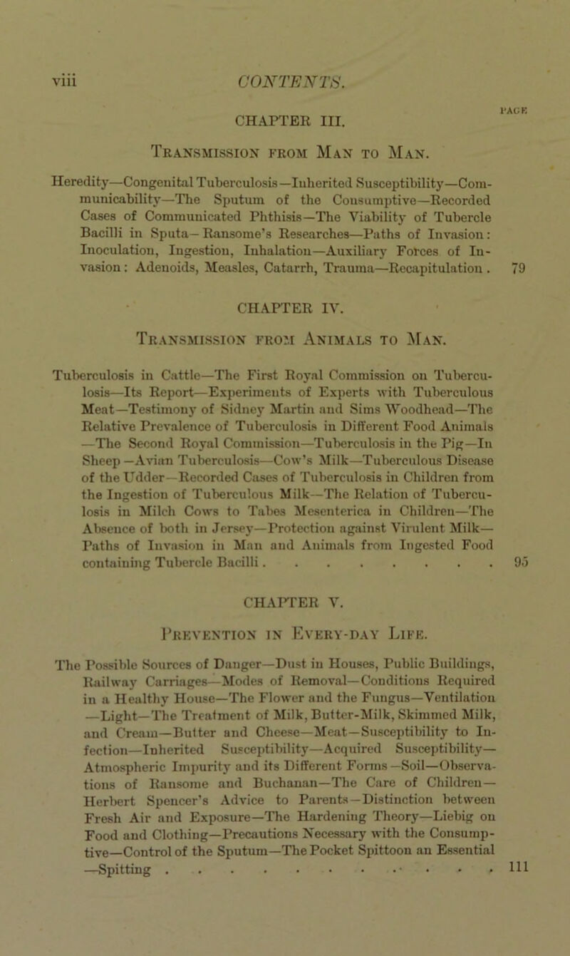 I'AUE CHAPTER III. Transmission from Man to Man. Heredity—Congenital Tuberculosis —lulierited Susceptibility—Com- municability—The Sputum of the Cousumptive—Recorded Cases of Communicated Phthisis—The Viability of Tubercle Bacilli in Sputa— Ransome’s Researches—Paths of Invasion: Inoculation, Ingestion, Inhalation—Auxiliary Forces of In- vasion : Adenoids, Measles, Catarrh, Trauma—Recapitulation . 79 CHAPTER IV. Transmission from Animals to Man. Tuberculosis in Cattle—The First Royal Commission on Tubercu- losis—Its Report—ExjierimeuLs of Experts with Tuberculous Meat—Testimou}' of Sidney Martin and Sims tVoodhead—The Relative Prevalence of Tuberculosis in Different Food Animals —The Second Royal Commission—Tuberculo.sis in the Pig—In Sheep—Aviira Tuberculosis—Cow’s Milk—Tuberculous Disease of the Udder—Reconletl Cases of Tuberculosis in Children from the Ingestion of Tuberculous Milk—The Relation of Tubercu- losis in Milch Cows to Tabes Mesenterica in Children—The Absence of both in Jersey—Protection agjiinst Virulent Milk— Paths of Invasion in Man and Animals from Ingested Food containing Tubercle Bacilli 9.) CHAFFER V. 1’rkvention in Every-day Life. The Possible Sources of Danger—Dust in Houses, Public Buildings, Railway Carriages—Modes of Removal—Conditions Required in a Healthy House—The Flower and the Fungus—Ventilation —Light—The Treatment of Milk, Butter-Milk, Skimmed Milk, and Cream—Butter and Cheese—Meat—Susceptibility to In- fection—Inherited Susceptibility—Acquired Suscejjtibility— Atmospheric Impurity and its Different Forms—Soil—Observa- tions of Ransome and Buchanan-The Care of Children— Herbert Spencer’s Advice to Parents—Distinction between Fresh Air and Exposure—The Hardening Theory—Liebig on Food and Clothing—Precautions Necessary with the Consump- tive-Control of the Sputum—The Pocket Spittoon an Essential —Spitting . . , 111