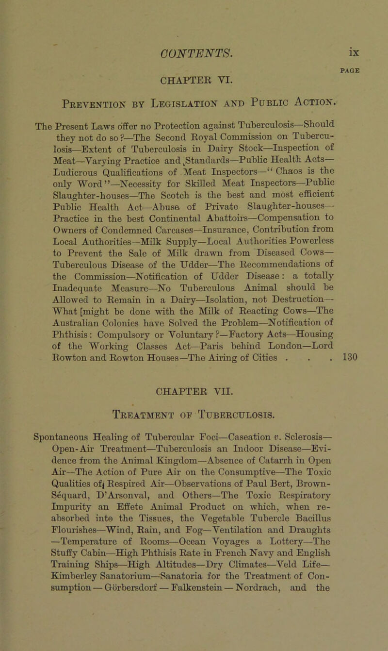 PAGE CHAPTER VI. Prevention by Legislation and Public Action. The Present Laws offer no Protection against Tuberculosis—Should they not do so ?—The Second Royal Commission on Tubercu- losis—Extent of Tuberculosis in Dairy Stock—Inspection of Meat—Varying Practice and ^Standards—Public Health Acts— Ludicrous Qualifications of Meat Inspectors—“ Chaos is the only Word”—Necessity for Skilled Meat Inspectors—Public Slaughter-houses—The Scotch is the best and most efficient Public Health Act—Abuse of Private Slaughter-houses—■ Practice in the best Continental Abattoirs—Compensation to Owners of Condemned Carcases—Insurance, Contribution from Local Authorities—Milk Supply—Local Authorities Powerless to Prevent the Sale of Milk drawn from Diseased Cows— Tuberculous Disease of the Udder—The Recommendations of the Commission—Notification of Udder Disease: a totally Inadequate Measure—^No Tuberculous Animal should be Allowed to Remain in a Dairy—Isolation, not Destruction— What [might be done with the Milk of Reacting Cows—The Anstralian Colonies have Solved the Problem—Notification of Phthisis; Compulsory or Voluntary ?—Factory Acts—Housing of the Working Classes Act—Paris behind London—Lord Rowton and Rowton Houses—The Airing of Cities . . .130 CHAPTER VII. Treatment of Tuberculosis. Spontaneous Healing of Tubercular Foci—Caseation v. Sclerosis— Open-Air Treatment—Tuberculosis an Indoor Disease—Evi- dence from the Animal Kingdom—Absence of Catarrh in Open Ail-—The Action of Pure Air on the Consumptive—The Toxic Qualities ofj Respired Air—Observations of Paul Bert, Brown- Sequai-d, D’Arsonval, and Others—The Toxic Respiratory Impurity an Effete Animal Product on which, when re- absorbed into the Tissues, the Vegetable Tubercle Bacillus Flourishes—Wind, Rain, and Fog—Ventilation and Draughts —Temperature of Rooms—Ocean Voyages a Lottery—The Stuffy Cabin—High Phthisis Rate in French Navy and English Training Ships—High Altitudes—Dry Climates—Veld Life— Kimberley Sanatorium-Sanatoria for the Treatment of Con- sumption — Q iirbersdoi-f — Falkenstein — N ordrach, and the