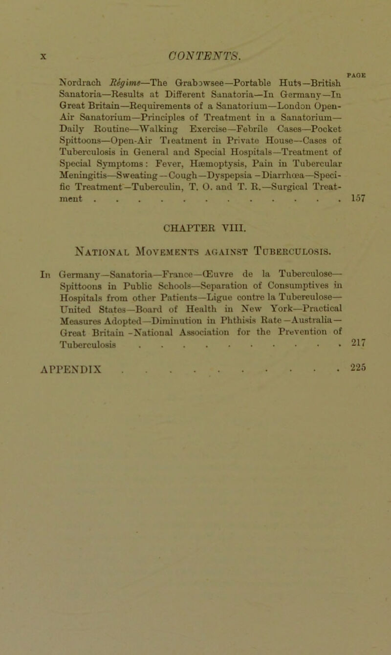 PAGE Nordrach Regime—The Grabjwsee—Portable Huts—British Sanatoria—Results at Different Sanatoria—In Germany—In Great Britain—Requirements of a Sanatorium—London Open- Air Sanatorium—Principles of Treatment in a Sanatorium— Daily Routine—Walking Exercise—Febrile Cases—Pocket Spittoons—Open-Air Tieatment in Private House—Cases of Tuberculosis in General and Special Hospitals—Treatment of Special Symptoms: Fever, Haemoptysis, Pain in Tubercular Meningitis—Sweating-Cough—Dyspepsia -Diarrhoea—Speci- fic Treatment —Tuberculin, T. O. and T. R.—Surgical Treat- ment 157 CHAPTER VIII. National Movements against Toberculosis. In Germany—Sanatoria—France—CEuvre de la Tuberculose— Spittoons in Public Schools—Separation of Consumptives in Hospitals from other Patients—Ligue contre la Tuberculose— United States—Board of Health in New York—Pnictical Measures Adopted—Diminution in Phthisis Rate—Australia— Great Britain -National Association for the Prevention of Tuberculosis 217 APPENDIX . 225