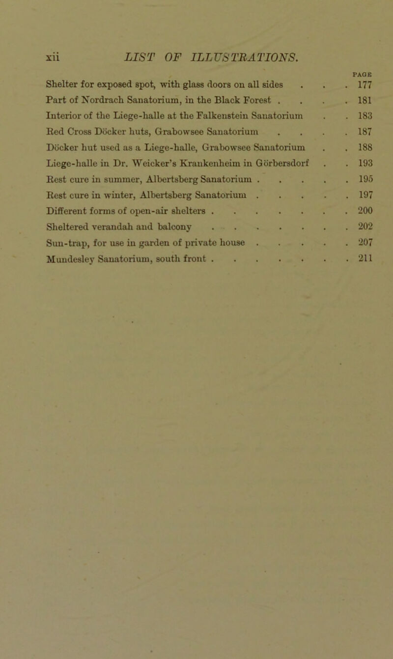 PAGE Shelter for exposed spot, with glass doors on all sides . . . 177 Part of Nordrach Sanatorium, in the Black Forest . . . .181 Interior of the Liege-halle at the Falkenstein Sanatorium . . 183 Bed Cross Docker huts, Grahovvsee Sanatorium .... 187 Docker hut used as a Liege-halle, Grabowsee Sanatorium . . 188 Liege-halle in Dr. Weicker’s Kraukeuheim in Gorbersdorf . . 193 Best cure m summer, Albertsberg Sanatorium 195 Best cxire in winter, Albertsberg Sanatorium 197 Different forms of open-air shelters 200 Sheltered verandah and balcony 202 Sun-trap, for use in garden of private house 207 Muudesley Sanatorium, south front 211
