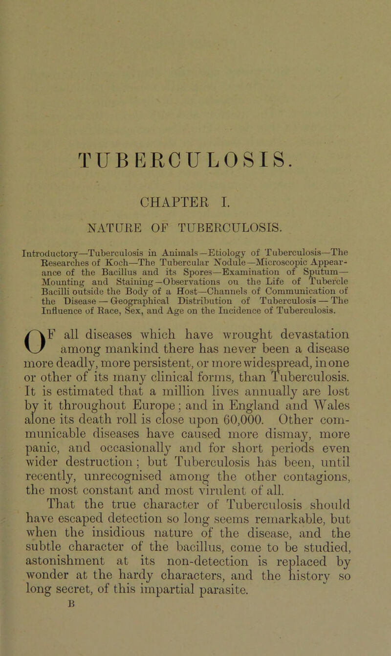 TUBERCULOSIS. CHAPTER I. NATURE OF TUBERCULOSIS. Introductory—Tuberculosis in Animals—Etiology of Tuberculosis—The Researches of Koch—The Tubercular Nodule—Microscopic Appear- ance of the Bacillus and its Spores—Examination of Sputum— Mounting and Staining—Observations on the Life of Tubercle Bacilli outside the Body of a Host—Channels of Communication of the Disease — Geographical Distribution of Tuberculosis — The Influence of Race, Sex, and Age on the Incidence of Tuberculosis. OF all diseases ivliich have wrought devastation among mankind there has never been a disease more deadly, more persistent, or more widespread, in one or other of its many clinical forms, than Tuberculosis. It is estimated that a million lives annually are lost by it throughout Europe; and in England and Wales alone its death roll is close upon 60,000. Other com- municable diseases have caused more di.smay, more panic, and occasionally and for short periods even wider destruction; but Tuberculosis has been, until recently, unrecognised among the other contagions, the most constant and most virulent of all. That the true character of Tuberculosis shouhl have escaped detection so long seems remarkable, but when the insidious nature of the disease, and the subtle character of the bacillus, come to be studied, astonishment at its non-detection is replaced by wonder at the hardy characters, and the history so long secret, of this impartial parasite.