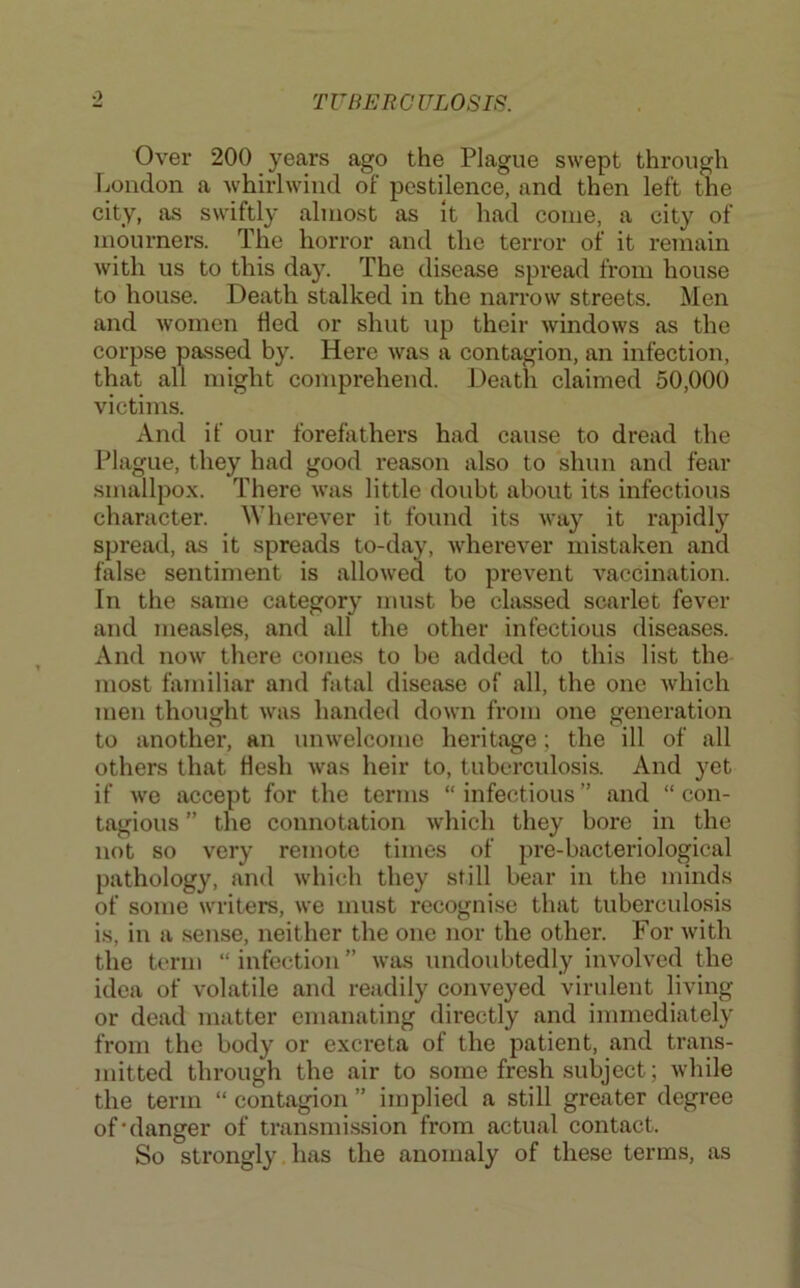 0 Over 200 years ago the Plague swept through London a whirlwind of pestilence, and then left the city, as swiftly almost as it had come, a city of mourners. The horror and the terror of it remain with us to this day. The disease spread from house to house. Death stalked in the narrow streets. Men and women fled or shut up their windows as the corpse passed by. Here was a contagion, an infection, that all might comprehend. Death claimed 50,000 victims. And if our forefathers had cause to dread the Plague, they had good reason also to shun and fear smallpox. There was little doubt about its infectious character. Wherever it found its way it rapidly spread, as it spreads to-day, wherever mistaken and false sentiment is allowed to prevent vaccination. In the same category must be classed scarlet fever and measles, and all the other infectious diseases. And now there comes to bo added to this list the most familiar and fatal disease of all, the one which men thought was handed down from one generation to another, an unwelcome heritage; the ill of all others that flesh was heir to, tuberculosis. And yet if wo accept for the terms “ infectious ” and “ con- tagious ” the connotation which they bore in the not so very remote times of pre-bacteriological pathology, and which they still bear in the minds of some writers, we must recognise that tuberculosis is, in a .sense, neither the one nor the other. For with the term “infection” was undoubtedly involved the idea of volatile and readily conveyed virulent living or dead matter emanating directly and immediately from the body or excreta of the patient, and trans- mitted through the air to some fresh subject; while the term “ contagion ” implied a still greater degree of‘danger of transmission from actual contact. So strongly has the anomaly of these terms, as