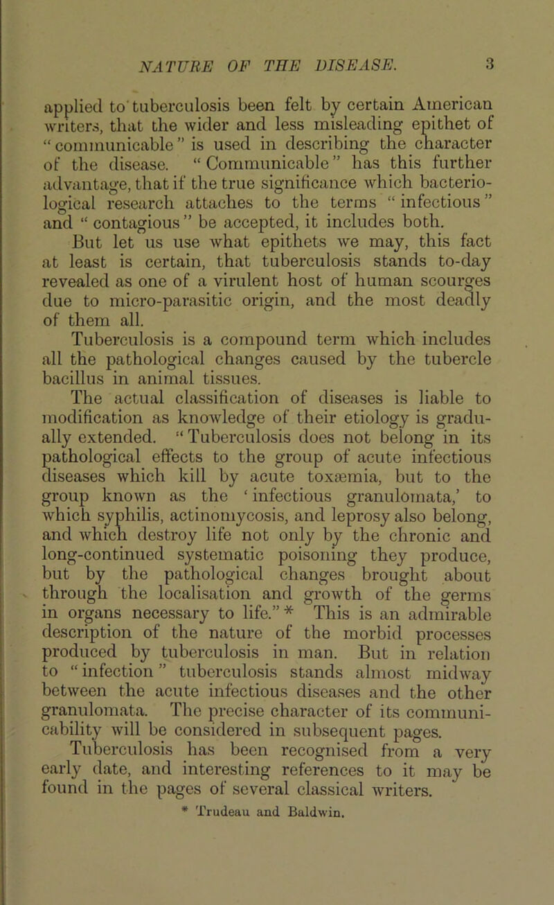 applied to' tuberculosis been felt by certain American writers, that the wider and less misleading epithet of “ communicable ” is used in describing the character of the disease. “ Communicable ” has this further advantage, that if the true significance which bacterio- logical research attaches to the terms “infectious” and “ contagious ” be accepted, it includes both. But let us use what epithets we may, this fact at least is certain, that tuberculosis stands to-day revealed as one of a virulent host of human scourges due to micro-parasitic origin, and the most deadly of them all. Tuberculosis is a compound term which includes all the pathological changes caused by the tubercle bacillus in animal tissues. The actual classification of diseases is liable to modification as knowledge of their etiology is gradu- ally extended. “ Tuberculosis does not belong in its pathological effects to the group of acute infectious diseases which kill by acute toxtemia, but to the group known as the ‘ infectious granulomata,’ to which syphilis, actinomycosis, and leprosy also belong, and which destroy life not only by the chronic and long-continued systematic poisoning they produce, but by the pathological changes brought about - through the localisation and growth of the germs in organs necessary to life.” * This is an admirable description of the nature of the morbid processes produced by tuberculosis in man. But in relation to “ infection ” tuberculosis stands almost midway between the acute infectious disea.ses and the other granulomata. The precise character of its communi- cability will be considered in subsequent pages. Tuberculosis has been recognised from a very early date, and interesting references to it may be found in the pages of several classical writers. • Trudeau and Baldwin.