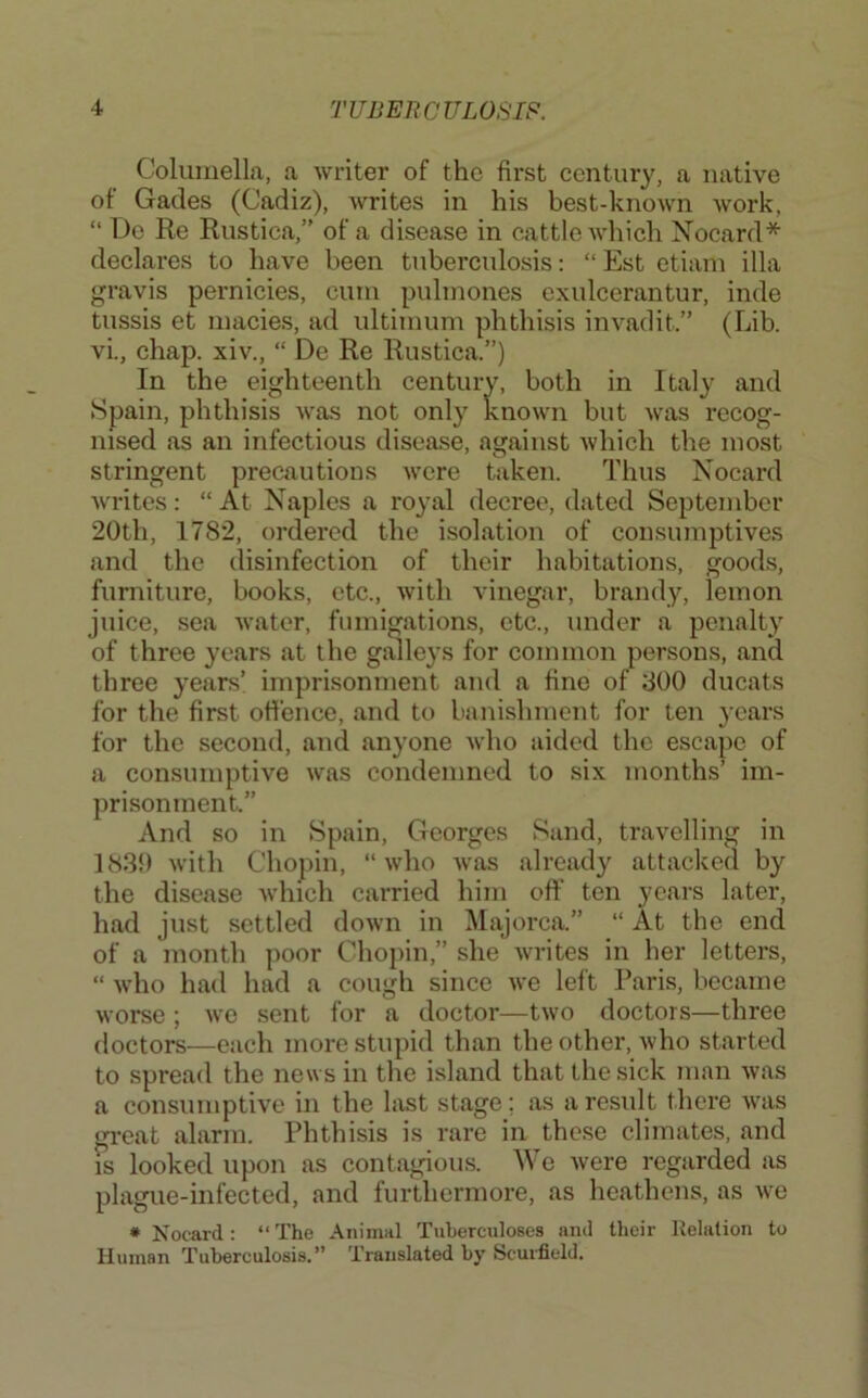 Columella, a writer of the first century, a native of Gacles (Cadiz), Avrites in his best-known work, “ Do Re Rustica,” of a disease in cattle Avhich Xocard* declares to have been tuberculosis: “ Est etiam ilia gravis pernicies, cum pulmones cxulcerantur, inde tussis et macies, ad ultimum phthisis invadit.” (Lib. vi., chap, xiv., “ De Re Rustica.”) In the eighteenth century, both in Italy and Spain, phthisis Avas not only knoAvn but Avas recog- nised as an infectious disease, against Avhich the most stringent precautions Avere taken. Thus Nocard Avrites: “ At Naples a royal decree, dated September 20th, 1782, ordered the isolation of consumptives and the disinfection of their habitations, goods, furniture, books, etc., Avith vinegar, brandy, lemon juice, sea Awater, fumigations, etc., under a penalty of three years at the galleys for common persons, and three years’ imprisonment and a fine of 300 ducats for the first offence, and to banishment for ten years for the second, and anyone Avho aided the escape of a consumptive Avas condemned to six months’ im- prisonment.” And so in Spain, Georges Sand, travelling in 1830 Avith Chopin, “ Avho Avas already attacked by the disease Avhich carried him off ten years later, had just settled doAvn in Majorca.” “ At the end of a month poor Chopin,” she Avrites in her letters, “ Avdio had had a cough since Ave left Paris, became Avorse ; Ave sent for a doctor—tAvo doctors—three doctors—each more stupid than the other, Avho started to spread the news in the island that the sick man Avas a consumptive in the last stage; as a result there AV’as gi-eat alarm. Phthisis is rare in these climates, and IS looked upon as contagious. We Avere regarded as plague-infected, and furthermore, as heathens, as Ave * Nocard: “The Animal Tuberculoses and their Relation to Human Tuberculosis.” Translated by Scurfield.