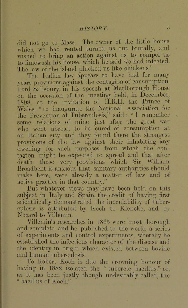 imronr. did not go to Mass. The owner of the little house which vfo had rented turned us out brutally, and wished to bring an action against us to compel us to limewash his house, which he said we had infected. The law of the island plucked us like chickens.” The Italian law appears to have had for many years provisions against the contagion of consumption. Lord Salisbury, in his speech at Marlborough House on the occasion of the meeting held, in December, 1898, at the invitation of H.E.H. the Prince of Wales, “ to inaugurate the National Association for the Prevention of Tuberculosis,” said: “I remember some relations of mine just after the great war Avho went abroad to be cured of consumption at an Italian city, and they found there the strongest provisions of the law against their inhabiting any dwelling for such purposes from which the con- tagion might be expected to spread, and that after death those very provisions Avhich Sir William Broadbent is anxious that sanitary authorities should make here, Avere alread}'- a matter of laAv and of active practice in that country.” But Avhatever vieAvs may have been held on this subject in Italy and Spain, the credit of having first scientifically demonstrated the inoculability of tuber- culosis is attributed by Koch to Klencke, and b}' Nocard to Yillemin. Villemin’s researches in 18().5 AA”ere most thorough and complete, and ho published to the Avorld a series of experiments and control experiments, Avhereby he established .the infectious character of the disease and the identity in origin Avhich existed between bovine and human tuberculosis. To Bobert Koch is due the croAvning honour of having in 1882 isolated the “ tubercle bacillus,” or, as it has been justly though undesirably called, the “ bacillus of Kocn.”