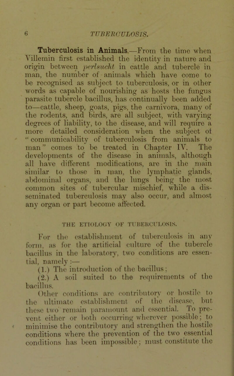 Tuberculosis in Animals.—From the time when Villemin first established the identity in nature and origin between perlsiicht in cattle and tubercle in man, the number of animals which have come to be recognised as subject to tuberculosis, or in other words as capable of nourishing as hosts the fungus parasite tubercle bacillus, has continually been added to—cattle, sheep, goats, pigs, the carnivora, many of the rodents, and birds, are all subject, with varying degrees of liability, to the disease, and will require a more detailed consideration when the subject of “ communicability of tuberculosis from animals to man ” comes to be treated in Chapter IV. The developments of the disease in animals, although all have different modifications, are in the main similar to those in man, the lymphatic glands, abdominal organs, and the lungs being the most common sites of tubercular mischief, while a dis- seminated tuberculosis may also occur, and almost any organ or part become aft'ected. THE ETIOLOUY OF TUltEHCUl.OSlS. For the establishment of tuberculosis in any form, as for the artificial culture of the tubercle bacillus in the laboratory, two conditions are essen- tial, namely :— (1.) The introduction of the bacillus; (2.) A soil suited to the requirements of the bacillus. Other conditions arc contributory or hostile to the ultimate establishment of the disease, but these two remain jiaramount and essential. To pre- vent either or both occurring wherever possible; to minimise the contributory and strengthen the hostile conditions where the prevention of the two essential conditions has been impossible; must constitute the