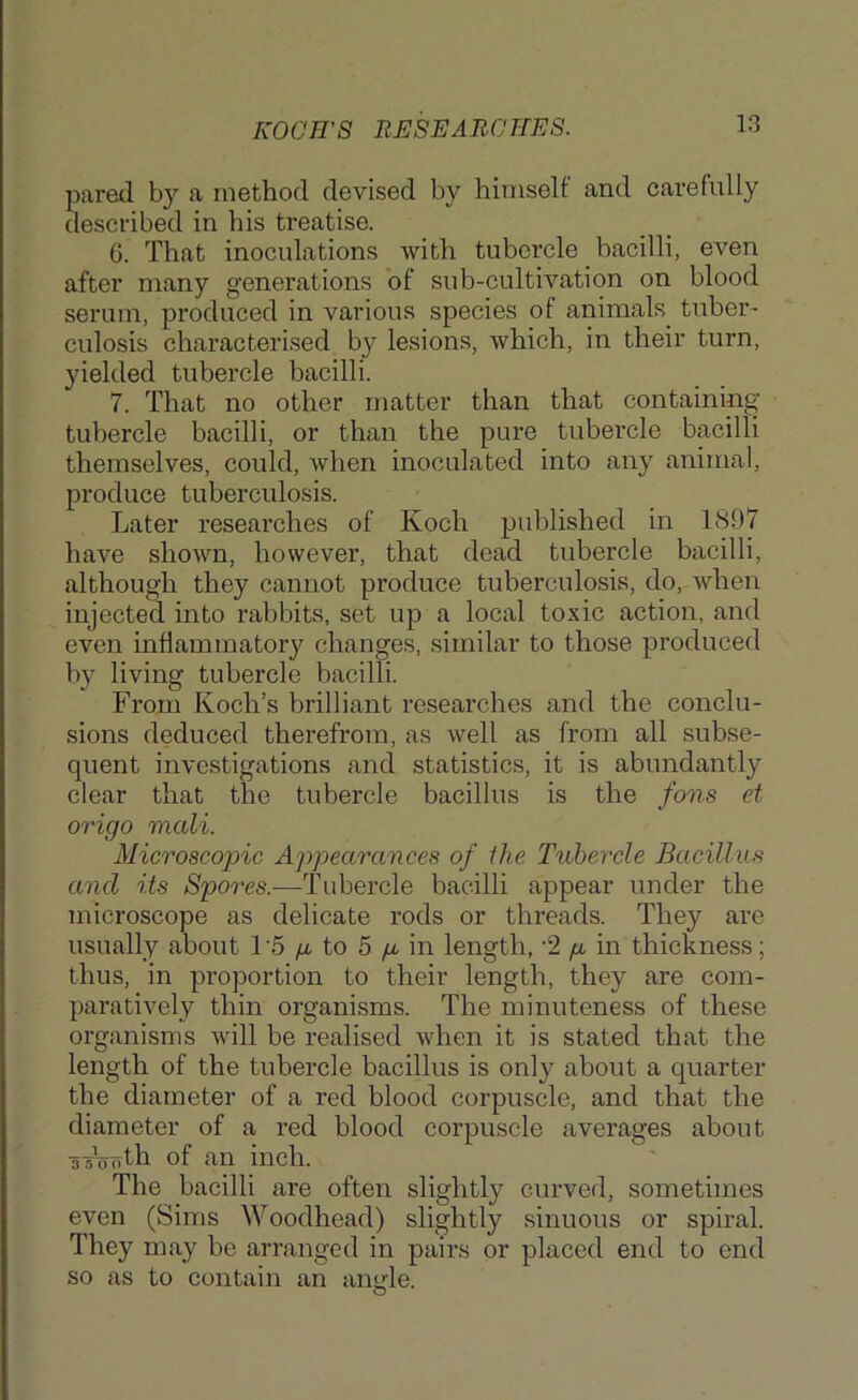 KOCH'S RHSEAR0TIK8. pared by a method devised by himself and carefully described in his treatise. 6. That inoculations with tubercle bacilli, even after many generations of sub-cultivation on blood serum, produced in various species of animals^ tuber- culosis characterised by lesions, which, in their turn, yielded tubercle bacilli. 7. That no other matter than that containing tubercle bacilli, or than the pure tubercle bacilli themselves, could, when inoculated into any animal, produce tuberculosis. Later researches of Koch published in 1S97 have shown, however, that dead tubercle bacilli, although they cannot produce tuberculosis, do, when injected into rabbits, set up a local toxic action, and even inflammatory changes, similar to those produced by living tubercle bacilli. From Koch’s brilliant researches and the conclu- sions deduced therefrom, as well as from all subse- quent investigations and statistics, it is abundantly clear that the tubercle bacillus is the fans et origo mali. Microscopic Appearances of the Ttihercle Bacillus and its /Spores.—Tubercle bacilli appear under the microscope as delicate rods or threads. They are usually about T5 p. to 5 p. in length, ‘2 p in thickness; thus, in proportion to their length, they are com- paratively thin organisms. The minuteness of these organisms will be realised when it is stated that the length of the tubercle bacillus is only about a quarter the diameter of a red blood corpuscle, and that the diameter of a red blood corpuscle averages about sTffoth of an inch. The bacilli are often slightly curved, sometimes even (Sims Woodhead) slightly sinuous or spiral. They may be arranged in pairs or placed end to end so as to contain an anufle. O
