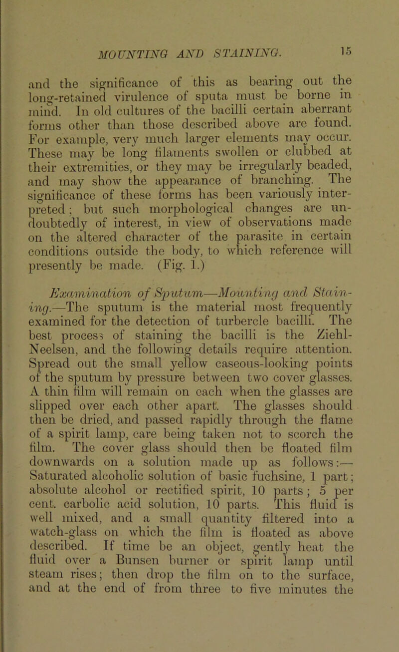 MOUNTING AND STAINING. and the significance of this as bearing out the long-retained virulence of sputa must be borne in mind. In old cultures of the bacilli certain aberrant forms other than those described above arc found. For example, very much larger elements may occur. These may be long tilaments swollen or clubbed at their extremities, or they may be irregularly beaded, and may show the appearance of branching. The significance of these forms has been variously inter- preted ; but such morphological changes are un- doubtedl}^ of interest, in view of observations made on the altered character of the parasite in certain conditions outside the body, to which reference will presently be made. (Fig. 1.) Examination of Sputum—Mounting and Stain- ing.—The sputum is the material most frequently examined for the detection of turbercle bacilli. The best process of staining the bacilli is the Ziehl- Neelsen, and the following details require attention. Spread out the small yellow caseous-looking points of the sputum by pressure between two cover glasses. A thin film will remain on each when the glasses are slipped over each other apart. The glasses should then be dried, and passed rapidly through the flame of a spirit lamp, care being taken not to scorch the film. The cover glass should then be floated film downwards on a solution made up as follows:— Saturated alcoholic solution of basic fuchsine, 1 part; absolute alcohol or rectified spirit, 10 parts; 5 per cent, carbolic acid solution, 10 parts. This fluid is well mixed, and a small quantity filtered into a watch-glass on which the film is floated as above described. If time be an object, gently heat the fluid over a Bunsen burner or spirit lamp until steam rises; then drop the film on to the surface, and at the end of from three to five minutes the