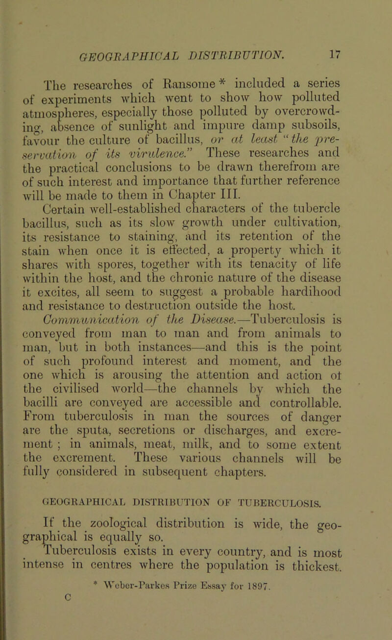 The researches of Ransome* included a series of experiments which went to show how polluted atmospheres, especially those polluted by overcrovvd- ing, absence of sunlight and impure damp subsoils, favour the culture of bacillus, or at least “ the j)r&- seruation of its virulence.” These researches and the practical conclusions to be drawn therefrom are of such interest and importance that further reference Avill be made to them in Chapter III. Certain Avell-established characters of the tubercle bacillus, such as its slow growth under cultivation, its resistance to staining, and its retention of the stain Avhen once it is effected, a property Avhich it shares with spores, together with its tenacity of life within the host, and the chronic nature of the disease it excites, all seem to suggest a probable hardihood and resistance to destruction outside the host. Communication of the Disease.—Tuberculosis is conveyed from man to man and from animals to man, but in both instances—and this is the point of such profound interest and moment, and the one which is arousing the attention and action ot the civilised Avorld—the channels by which the bacilli are conveyed are accessible and controllable. From tuberculosis in man the sources of danger are the sputa, secretions or discharges, and excre- ment ; in animals, meat, milk, and to some extent the excrement. These various channels will be fully considered in subsequent chapters. GEOGRAPHICAL DISTRIBUTION OF TUBERCULOSIS. If the zoological distribution is Avide, the geo- graphical is equally so. Tuberculosis exists in every country, and is most intense in centres Avhere the population is thickest. * Webor-Parke.s Prize Essay for 1897. C