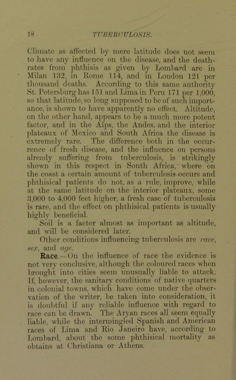 Cliiiuitc as affected by mere latitude does not seem to have any influence on the disease, and the death- rates from phthisis as given by Lombard are in !Milan 132, m Rome 114, and m London 121 per thousand deaths. According to this same authority St. Petersburg has 151 and Lima in Peru I7l per 1,000, so that latitude, so long supposed to be of sucn import- ance, is shown to have apparently no effect. Altitude, on the other hand, appears to be a much more potent factor, and in the Alps, the Andes, and the interior plateaux of Mexico and South Africa the disease is extremely rare. The difference both in the occur- rence of fresh disease, and the influence on persons already suffering from tuberculosis, is strikingly shown in this respect in South Africa, where on the coast a certain amount of tuberculosis occurs and phthisical patients do not, as a rule, improve, while at the same latitude on the interior plateaux, some 3,000 to 4,000 feet higher, a fresh case of tuberculosis is rare, and the effect on phthisical patients is usually high!}' beneficial. Soil is a factor almost as important as altitude, and will be considered later. Other conditions influencing tuberculosis are race, se.v, and aye. Race. —On the influence of race the evidence is not very conclusive, although the coloured races when brought into cities seem unusually liable to attack. If, however, the sanitary conditions of native cpiarters in colonial towns, which have come under the obser- vation of the writer, be taken into consideration, it is doubtful if any reliable influence with regard to race can be drawn. ITie Aryan races all seem equally liable, while the intermingled Spanish and American races of Lima and Rio Janeiro have, according to Lombard, about the some phthisical mortality as obtains at C'hristiana or Athens.