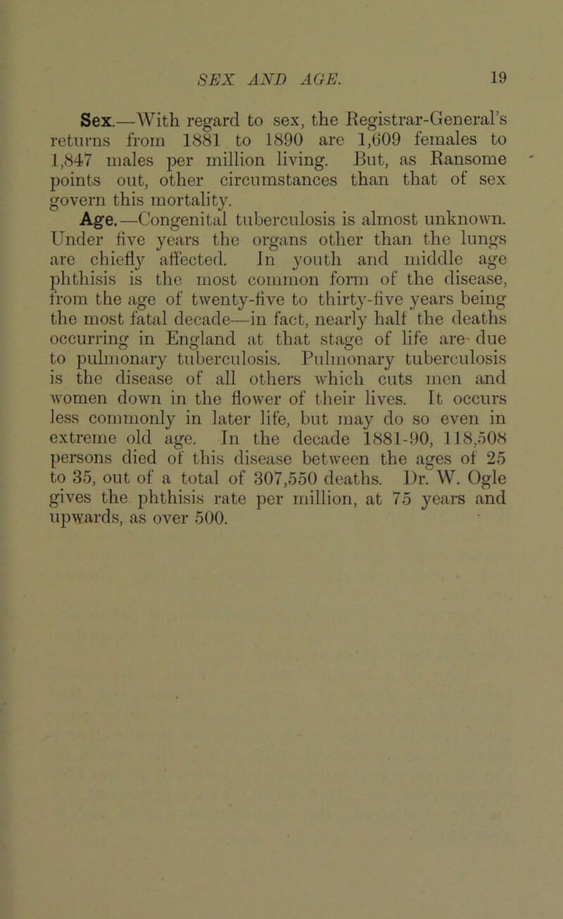 Sex.—With regard to sex, the Registrar-General’s returns from 1881 to 1890 are 1,609 females to 1,847 males per million living. But, as Ransome points out, other circumstances than that of sex govern this mortality. Age.—Congenital tuberculosis is almost unknown. Under five years the organs other than the lungs are chiefly affected. In youth and middle age phthisis is the most common form of the disease, from the age of twenty-five to thirty-five years being the most fatal decade—in fact, nearly half the deaths occurring in England at that stage of life are’ due to pulmonary tuberculosis. Pulmonary tuberculosis is the disease of all others which cuts men and women down in the flower of their lives. It occurs less commonly in later life, but may do so even in extreme old age. In the decade 1881-90, 118,508 persons died of this disease between the ages of 25 to 35, out of a total of 307,550 deaths. DiCW. Ogle gives the phthisis rate per million, at 75 years and upwards, as over 500.