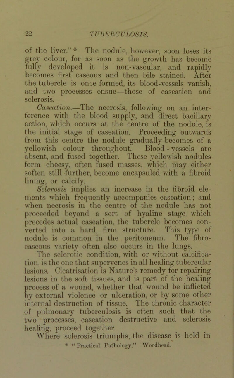 of the liver.” * The nodule, however, soon loses its grc}' colour, for as soon as the growth has become fully developed it is non-vascular, and rapidly becomes first caseous and then bile stained. After the tubercle is once formed, its blood-vessels vanish, and two processes ensue—those of caseation and sclerosis. Caseation.—The necrosis, following on an inter- ference with the blood supply, and direct bacillary action, which occurs at the centre of the nodule, is the initial stage of caseation. Proceeding outwards from this centre the nodule gradually becomes of a yellowish colour throughout Blood - vessels are absent, and fused together. These yellowish nodules form cheesy, often fused masses, which may either soften still further, become encapsided with a fibroid lining, or calcify. Sclerosis implies an increase in the fibroid ele- ments which frequently accompanies caseation; and when necrosis in the centre of the nodule has not proceeded beyond a sort of hyaline stage which precedes actual caseation, the tubercle becomes con- verted into a hard, firm structufe. This type of nodule is common in the peritoneum. The fibro- caseous variety often also occurs in the lungs. The sclerotic condition, with or without calcifica- tion, is the one that supervenes in all healing tubercular lesions. Cicatrisation is Nature’s remedy for repairing lesions in the soft tissues, and is part of the healing process of a wound, whether that wound be inflicted by external violence or ulceration, or by some other internal destruction of tissue. The chronic character of pulmonary tuberculosis is often such that the two processes, caseation destructive and sclerosis healing, proceed together. Where sclerosis triumphs, the disease is held in • “ Practical Pathology.” Woodhead.