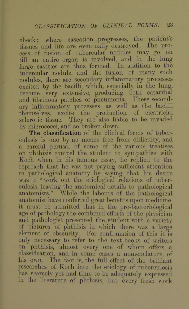 check; where caseation progresses, the patient’s tissues and life are eventually destroyed. The pro- cess of fusion of tubercular nodules may go on till an entire organ is involved, and in the lung large cavities are thus formed. In addition to the tubercular nodule, and the fusion of many such nodules, there are secondary inflammatory processes excited by the bacilli, which, especially in the lung, become very extensive, producing both catarrhal and fibrinous patches of pneumonia. These second- ary inflammatory processes, as well as the bacilli themselves, excite the production of cicatricial sclerotic tissue. They are also liable to be invaded by micrococci, and so broken down. The classification of the clinical forms of tuber- culosis is one by no means free from difficulty, and a careful perusal of some of the various treatises on phthisis compel the student to sympathise with Koch when, in his famous essay, he replied to the reproach that he Avas not paying sufficient attention to pathological anatomy by saying that his desire Avas to “Avork out the etiological relations of tuber- culosis, leaving the anatomical details to pathological anatomists.” While the labours of the pathological anatomist have conferred great benefits upon medicine, it must be admitted that in the pre-bacteriological age of pathology the combined efforts of the ph3^sician and pathologist presented the. student Avith a variety of pictures of phthisis in Avhich there Avas a large clement of obscurity. For confirmation of this it is only necessary to refer to the text-books of Avriters on phthisis, almost every one of Avhom offers a classification, and in some cases a nomenclature, of his OAvn. The fact is, the full effect of the brilliant researches of Koch into the etiology of tuberculosis has scarcely yet had time to be adequately expressed in the literature of phthisi.s, but CA^ery fresh A\’ork