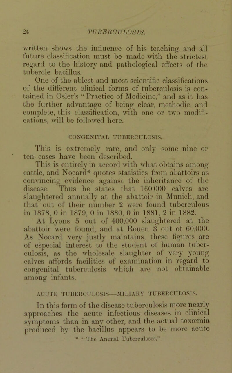 written shows the influence of his teaching, and all future classification must be made with the strictest regard to the history and pathological eftects of the tubercle bacillus. One of the ablest and most scientific classifications of the difterent clinical forms of tuberculosis is con- tained in Osier’s “ Practice of Medicine,” and as it has the further advantage of being clear, methodic, and complete, this classification, with one or two modifi- cations, will be followed here. CONGENITAL TCHERCULOSLS. d'his is extremely rare, and onl}' some nine or ten cases have been described. This is entirely in accord with what obtains among cattle, and Nocard* cpiotes statistics from abattoirs as convincing evidence against the inheritance of the disea.se. Thus he states that 160,000 calves are slaughtered annually at the abattoir in IMunich, and that out of their number 2 were found tuberculous in 187cS, 0 in 1870, 0 in 1880, 0 in 1881, 2 in 1882. At Lyons 5 out of 400,000 slaughtered at the abattoir were found, and at Rouen 8 out of 60,000. As Nocard very justly maintains, these figures are of especial interest to the student of human tuber- crdosis, as the wholesale slaughter of ver}^ young calves artbrds facilities of examination in regard to congenital tuberculosis which are not obtainable among infants. ACUTE TUBERCULOSIS—.MILIARY TUBERCULOSLS. In this form of the disease tuberculosis more nearly approaches the acute infectious disea.ses in clinical symptoms than in any other, and the actual toxiemia produced by the bacillus appears to be more acute * “The Animal Tuberculose.s.“
