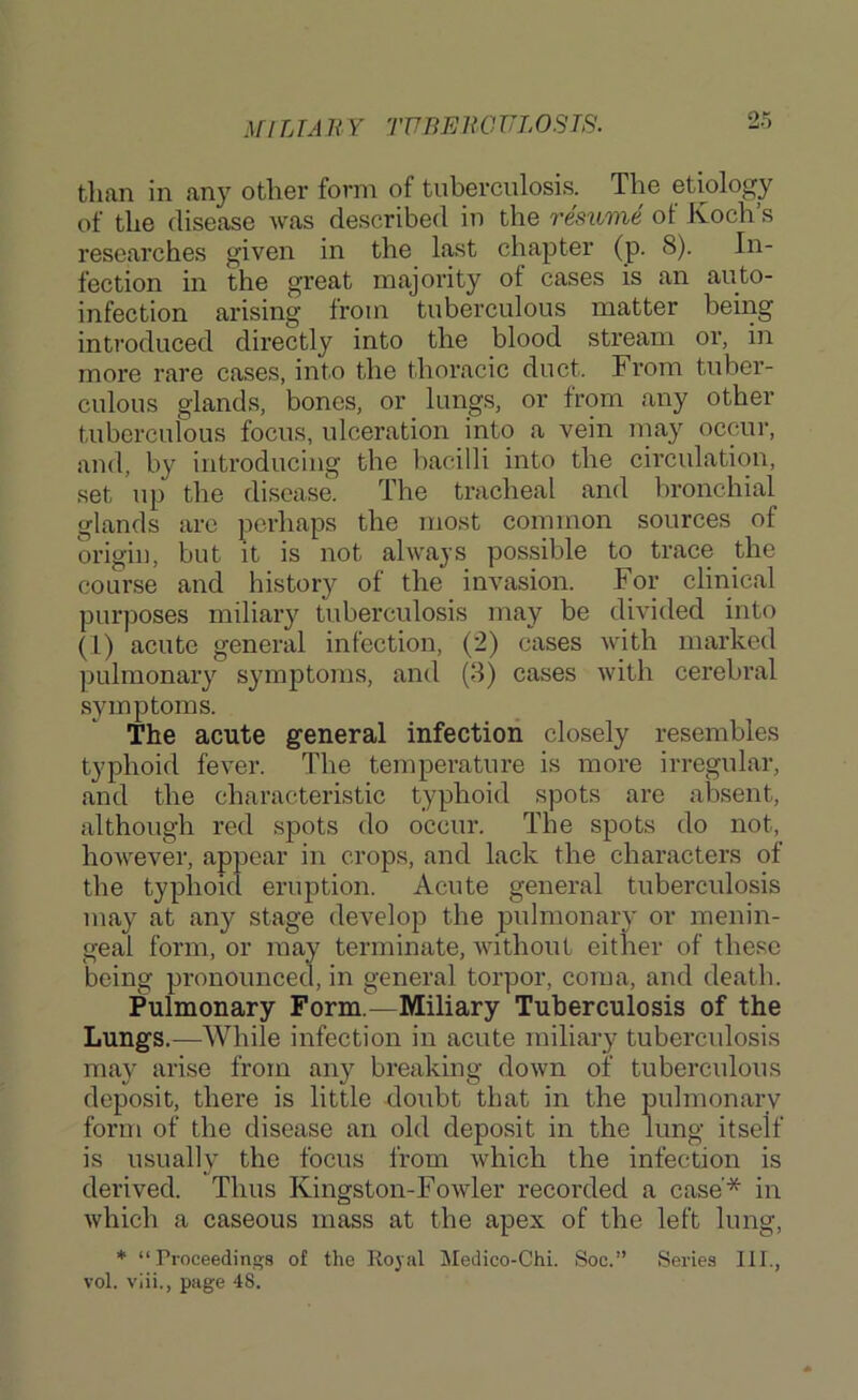 MlLTAn Y TUBEliOULOSTS. than in any other form of tuberculosis. The etiology of the disease was described in the resume of Koch’s researches given in the last chapter (p. 8). In- fection in the great majority of cases is an auto- infection arising from tuberculous matter being introduced directly into the blood stream or, in more rare cases, into the thoracic duct. From tuber- culous glands, bones, or lungs, or from any other tuberculous focus, ulceration into a vein inay occur, and, by introducing the bacilli into the circulation, set up the disease. The tracheal and bronchial glands are perhaps the most common sources of d’igin, but It is not always possible to trace the course and history of the invasion. For clinical purposes miliary tuberculosis may be divided into (1) acute general infection, (2) cases with marked ]5ulmonary symptoms, and (8) cases with cerebral symptoms. The acute general infection closely resembles typhoid fever. The temperature is more irregular, and the characteristic typhoid spots are absent, although red spots do occur. The spots do not, however, appear in crops, and lack the characters of the typhoid eruption. Acute general tuberculosis may at any stage develop the pulmonary or menin- geal form, or may terminate, Avithout either of these being pronounced, in general torpor, coma, and death. Pulmonary Form.—Miliary Tuberculosis of the Lungs.—While infection in acute miliary tubercidosis may arise from any breaking down of tuberculous deposit, there is little doubt that in the pulmonary form of the disease an old deposit in the lung itself is usually the focus from Avhich the infection is derived. Thus Kingston-Fowler recorded a case'* in Avhich a caseous mass at the apex of the left lung, * “ rroceedings of the Royal Medico-Chi. Soc.” Series III., vol. viii., page 48.