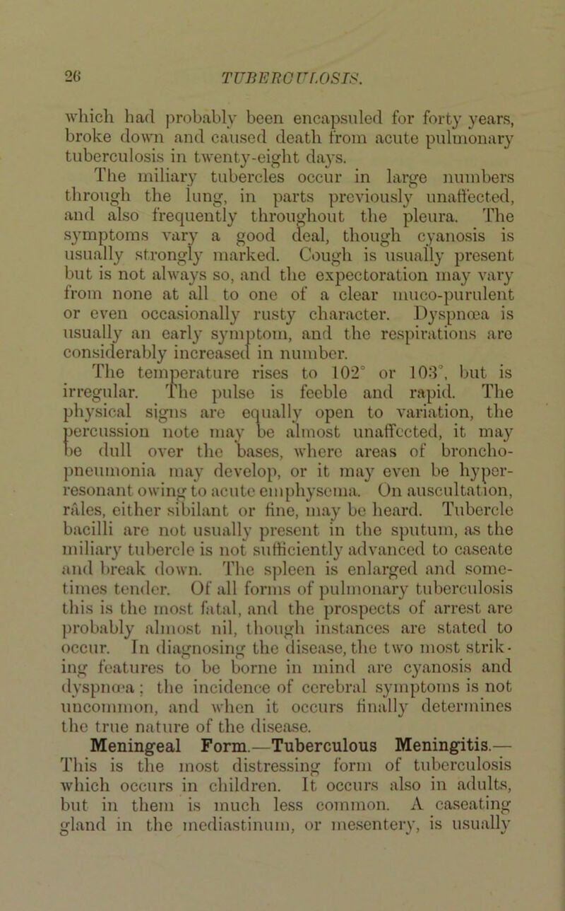 which had probably been encapsuled for forty years, broke down and caused death from acute pulmonary tuberculosis in twenty-eight da}’s. The miliary tubercles occur in large numbers through the lung, in parts previously unatfected, and also frequently throughout the pleura. The symptoms vary a good aeal, though cyanosis is usually strongly marked. Cough is usually present but is not always so, and the expectoration may vary from none at all to one of a clear muco-purulent or even occasionally rusty character. Dyspnoea is usually an early symptom, and the respirations are considerably increased in number. The temperature rises to 102° or 103°, but is irregular. The pulse is feeble and rapid. The physical signs are equally open to variation, the percussion note may be almost unaffected, it may l)e dull over the bases, where areas of broncho- pneumonia may develop, or it may even be hyper- resonant owing to acute emphysema. On auscultation, rjiles, either sibilant or tine, may be heard. Tubercle bacilli are not usually present in the sputum, as the miliary tubercle is not sufficiently advanced to caseate and break down. The spleen is enlarged and some- times tender. Of all forms of pulmonary tuberculosis this is the most fatal, and the prospects of arrest are probably almost nil, though instances are stated to occur. In diamosiim the disease, the two most strik- ing features to be borne m mind are c3^anosls and dyspno'a; the incidence of cerebral symptoms is not uncommon, and Avhen it occurs liiiall}'^ determines the true nature of the disease. Meningeal Form.—Tuberculous Meningitis.— This is the most distressing form of tuberculosis which occurs in children. It occurs also in adults, but in them is much less common. A caseating gland in the mediastinum, or me.sentery, is usually