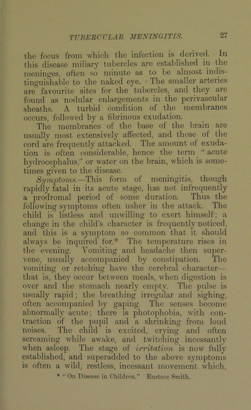 TUBERCULAR MENINGITIS. the focus from which the infection is derived. In this disease miliary tubercles are established in the menini^'es, often so minute as to be almost indis- tinguishable to the naked eye. • The smaller arteries are favourite sites lor the tubercles, and they are found as nodular enlargements in the perivascular sheaths. A turbid condition of the membranes occurs, followed by a fibrinous exudation. The membranes of the base of the brain are usually most extensively affected, and those of the cord are frequently attacked. The amount of exuda- tion is often considerable, hence the term “ acute hydrocephalus,” or water on the brain, Avhich is some- times given to the disease. Sym2->tom8.—Th\s form of meningitis, though rapidly fatal in its acute stage, has not infrequently a prodromal period of some duration. Thus the following symptoms often usher in the attack. The child is listless and unwilling to exert himself; a change in the child’s character is frequently noticed, and this is a symptom so common that it should always be inquired for.* The temperature rises in the evening. Yomiting and headache then super- vene, usually accompanied by constipation. The vomiting or retching have the cerebral character— that is, they occur between meals, when digestion is over and the stomach nearly empty. The pulse is usually rapid; the breathing irregular and sighing, often accompanied by gaping. The senses become abnormally acute; there is photophobia, with con- traction of the nil pi 1 and a shrinking from loud noises. The child is excited, crying and often screaming Avdiile awake, and twitching incessantly when asleep. The stage of irritation is now fully established, and superadded to the above symptoms is often a wild, restless, incessant movement which, * “ On Disease in Children.” Eustace Smith.