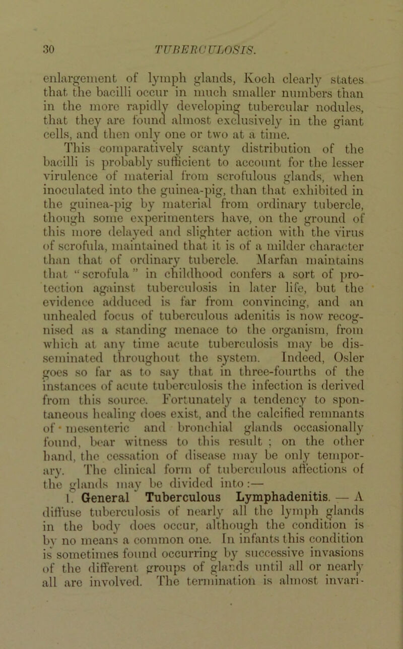 enlargement of lyni|;)h glands, Koch clearl}^ states that the bacilli occur in much smaller numbers than in the more rapidly developing tubercular nodules, that they are found almost exdusively in the giant cells, and then only one or two at a time. This comparatively scanty distribution of the bacilli is probably sufficient to account for the lesser virulence of material I’rom scrofulous glands, when inoculated into the guinea-pig, than that exhibited in the guinea-pig by material from ordinary tubercle, though some experimenters have, on the ground of this more delayed and slighter action with the virus of scrofula, maintained that it is of a milder character than that of ordinary tubercle. Marfan maintains that “ scrofula ” in childhood confers a sort of pro- tection against tuberculosis in later life, but the evidence adduced is far from convincing, and an unhealed focus of tuberculous adenitis is now recog- ni.sed as a standing menace to the organism, from which at any time acute tuberculosis may be dis- seminated throughout the system. Indeed, Osier goes so far as to say that in three-fourths of the instances of acute tuberculosis the infection is derived from this source. Fortunately a tendency to spon- taneous healing does exist, and the calcified remnants of * mesenteric and bronchial glands occasionally found, bear witness to this result ; on the other hand, the cessation of disease may be only tempor- ary. 'I’he clinical form of tuberculous affections of the glands may be divided into :— 1. General Tuberculous Lymphadenitis. — A diffuse tuberculosis of nearly all the lymph glands in the body does occur, although the condition is by no means a common one. In infants this condition is' sometimes found occurring by successive invasions of the different groups of glands until all or nearly all are involved. The termination is almost invari-
