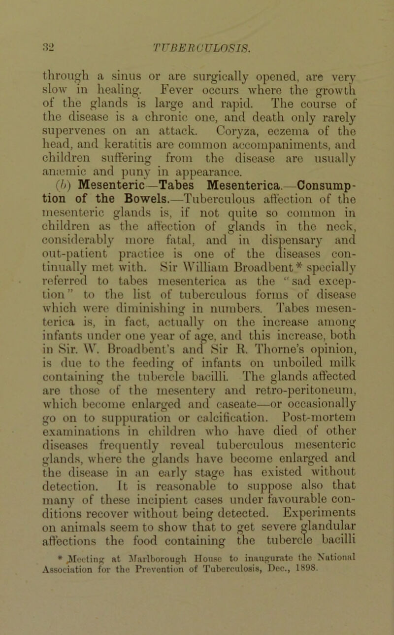 throuj^h a sinus or are surgically opened, are very slow in healing. Fever occurs where the growth ot the glands is large and rapid. The course of the disease is a chronic one, and death only rarely supervenes on an attack. Coryza, eczema of the head, and keratitis are common accompaniments, and children suffering from the disease are usually amcmic and puny in appearance. (h) Mesenteric—Tabes Mesenterica.—Consump- tion of the Bowels.—Tuberculous affection of the mesenteric glands is, if not quite so common in children as the affection of glands in the neck, considerably more fatal, and in dispensary and out-patient practice is one of the diseases con- tinually met with. Sir William Broadbent * specially referred to tabes mesenterica as the sad excep- tion ” to the list of tuberculous forms of disease which were diminishing in numbers. Tabes mesen- terica is, in fact, actually on the increase among infants under one year of age, and this increase, both in Sir. W. Broadbent’s and Sir R. Thorne’s opinion, is due to the feeding of infants on unboilecl milk containing the tubercle bacilli. The glands affected are those of the mesentery and retro-peritoneum, which become enlarged and caseate—or occasionally go on to suppuration or calcification. Post-mortem examinations in children who have died of other diseases frecpiently reveal tuberculous mesenteric glands, where the glands have become enlarged and the disease in an early stage has existed without detection. It is reasonable to suppose also that many of these incipient cases under favourable con- ditions recover without being detected. Experiments on anitnals seem to show that to get severe glandular affections the food containing the tubercle bacilli * jiloeting at ^farlborough House to inaugurate the National Association for the Prevention of Tuberculosis, Dec., 1898.