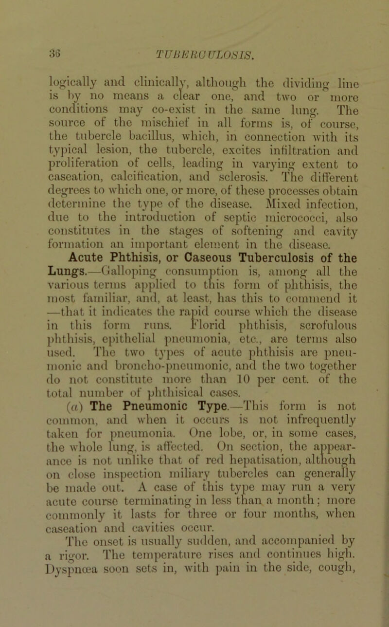 ’ - -1 1 11 1.1 1 .1 conditions may co-exist in the same lung. The source of the mischief in all forms is, of course, the tubercle bacillus, which, in connection with its ty])ical lesion, the tubercle, excites infiltration and proliferation of cells, leading in varying extent to caseation, calcification, and sclerosis. The different degrees to which one, or more, of these ])rocesses obtain determine the type of the disease. IMixed infection, due to the introduction of septic micrococci, also constitutes in the stages of softening and cavity formation an important element in the disease. Acute Phthisis, or Caseous Tuberculosis of the Lungs.—Clalloping consmnj)tion is, among all the various terms applied to tliis form of phthisis, the most familiar, and, at least, has this to commend it airse which the disease phthisis, epithelial pneumonia, etc., are terms also used. The two types of acute phthisis are pneu- monic and broncho-pneumonic, and the two together do not constitute more than 10 per cent, of the total number of phthisical cases. (a) The Pneumonic Type.—This form is not common, and when it occurs is not infrequently taken for pneumonia. One lobe, or, in some ca.ses, the whole lung, is affected. On section, the appear- ance is not unlike that of rod hepatisation, although on clo.se inspection miliary tubercles can generally be made out. A case of this typo may run a very acute cour.se terminating in less than a month; more commonly it lasts for three or four months, when caseation and cavities occur. The onset is usually sudden, and accompanied by a rigor. The temperature ri.sos and continues high. Dyspncea soon sets in, with pain in the side, cough. more phthisis, scrofulous