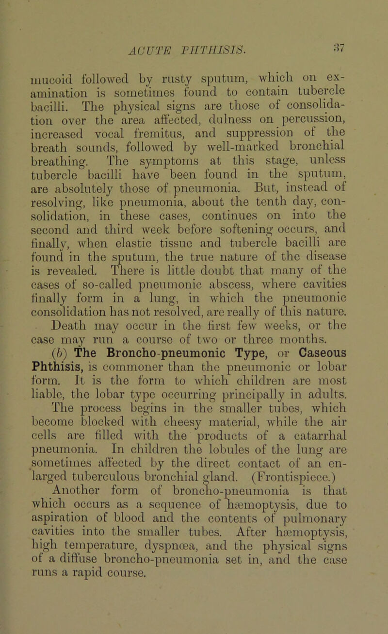 ACUTE THTIITSIS. mucoid followed by rusty sputum, which on ex- amination is sometimes found to contain tubercle bacilli. The physical signs are those of consolida- tion over the area affected, dulness on percussion, increased vocal fremitus, and suppression of the breath sounds, followed by well-marked bronchial breathing. The symptoms at this stage, unless tubercle bacilli have been found in the sputum, are absolutely those of pneumonia. But, instead of resolving, like pneumonia, about the tenth day, con- solidation, in these cases, continues on into the second and third week before softening occurs, and finally, when elastic tissue and tubercle bacilli are found in the sputum, the true nature of the disease is revealed. There is little doubt that many of the cases of so-called pneumonic abscess, where cavities finally form in a lung, in which the pneumonic consolidation has not resolved, are really of this nature. Death may occur in the first few weeks, or the case may run a course of two or three months. (6) The Broncho-pneumonic Type, or Caseous Phthisis, is commoner than the pneumonic or lobar form. It is the form to which children are most liable, the lobar type occurring principally in adults. The process begins in the smaller tubes, Avhich become blocked Avith cheesy material, Avhile the air cells are filled Avith the products of a catarrhal pneumonia. In children the lobules of the lung are sometimes affected by the direct contact of an en- larged tuberculous bronchial gland. (Frontispiece.) Another form of broncho-pneumonia is that Avhich occurs as a sequence of haiinoptysis, due to aspiration of blood and the contents of pulmonary cavities into the smaller tubes. After hsemoptysis, high temperature, dyspnoea, and the physical signs of a diffuse broncho-pneumonia set in, and the case runs a rapid course.