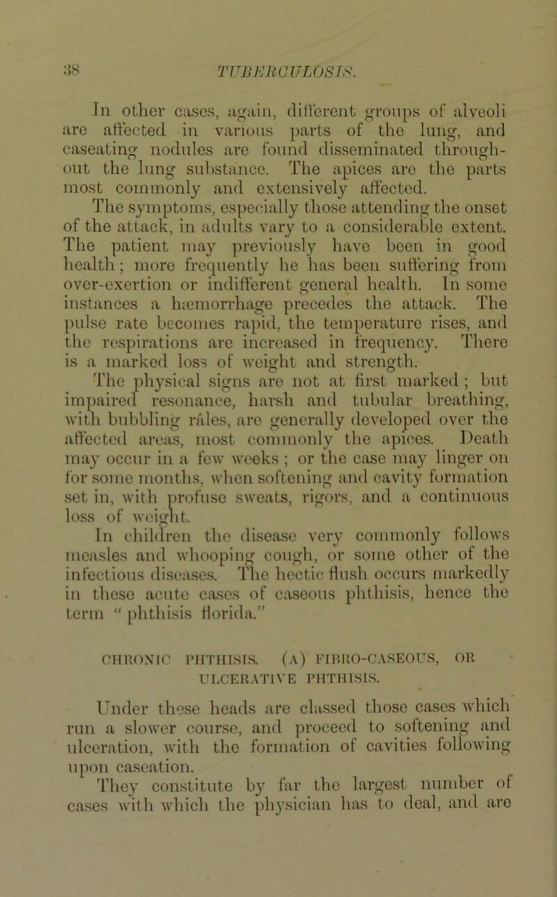 In other cases, iii^ain, ditVerent groups of alveoli are affected in various parts of the lung, and caseating nodules are found disseminated through- out the lung substance. The apices are the parts most commonly and extensively affected. The symptoms, especially those attending the onset of the attack, in adults vary to a considerable extent. The patient may previously have been in good health; more frequently he has been suffering from over-exertion or indifferent general health. In some instances a hiemorrhage precedes the attack. The puKse rate becomes rapid, the temperature rises, and the respirations are increased in frequency. There is a marked loss of weight and strength. The physical signs are not at first marked ; but impaired resonance, harsh and tubular breathing, with bubbling niles, are generally developed over the affected areas, most commonly the apices. Death may occur in a few weeks ; or the case may linger on for some months, when softening and cavity formation set in, with profuse sweats, rigors, and a continuous loss of weignt. In children the disease very commonly follows measles and whooping cough, or some other of the infectious disca.ses. The hectic flush occurs markedly in these acute cases of caseous phthisis, hence the term “ phthisis Horida.” CHRONIC PHTHISIS. (,\) I'IHRO-CASEOUS, OR ULCER.ATIVE PHTHISIS. Under these heads are classed those cases which run a slower course, and jiroceed to softening and ulceration, with the formation of eavities following upon caseation. 'I'liey constitute by far the largest number of cases with which the physician has to deal, and are