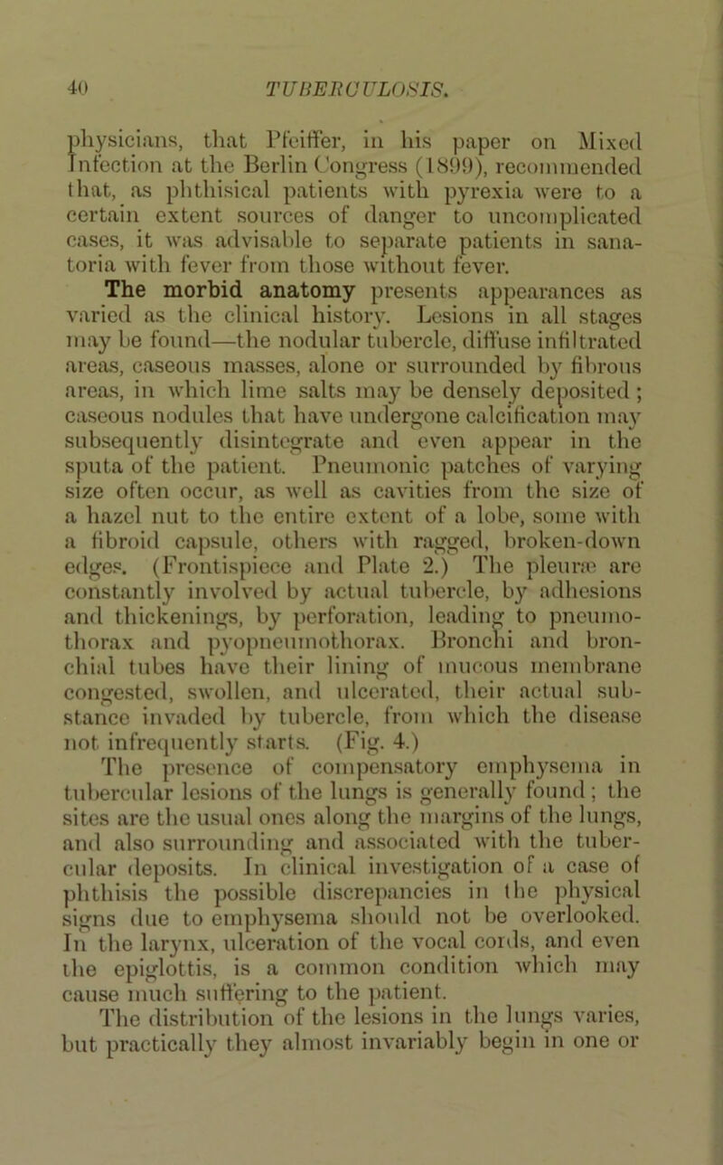 pliysieians, tliat Pfeiffer, in his paper on Mixed Infection at the Berlin Congress (1899), recommended that, as phthisical patients with pyrexia were to a certain extent sources of danger to uncomplicated cases, it was advisable to separate patients in sana- toria with fever from those without fever. The morbid anatomy presents appearances as varied as the clinical history. Lesions in all stages may be found—the nodular tubercle, diffuse infiltrated areas, caseous masses, alone or surrounded b}^ fibrous areas, in which lime salts may be densely deposited; caseous nodules that have undergone calcification ma}^ subsequently disintegrate and even appear in the sputa of the patient. Pneumonic patches of varying size often occur, as well as cavities from the size of a hazel nut to the entire extent of a lobe, some with a fibroid capsule, others with ragged, liroken-down edge.c. (Frontispiece and Plate 2.) The pleune are constantly involved by actual tubercle, b}’’ adhesions and thickenings, by perforation, leading to pneumo- thorax and pyopneumothorax. Bronclii and bron- chial tubes have their lining of mucous membrane congested, swollen, and ulcerated, their actual sub- stance invaded by tubercle, from which the disease not infrequently starts. (Fig. 4.) The pre.sence of compensatory emphy.sema in tubercular lesions of the lungs is generally found; the sites are the usual ones along the margins of the lungs, and also surrounding and associated with the tuber- cular deposits. In clinical investigation of a case of phthisis the possible discrepancies in the jdiysical signs due to emphysema should not be overlooked. In the larynx, ulceration of the vocal cords, and even the epiglottis, is a common condition which may cause much suffering to the patient. The distribution of the lesions in the lungs varies, but practically they almost invariably begin in one or
