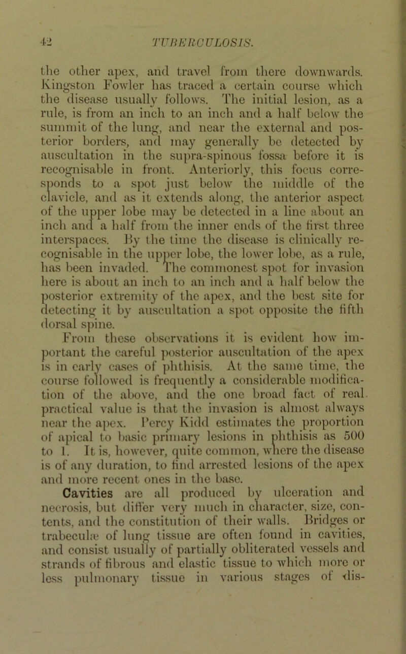 llio other apex, and travel Irom there downwards. Ivingston Fowler has traced a certain course which the disease usually follows. The initial lesion, as a rule, is from an inch to an inch and a half below the suimnit of the lung, and near the external and pos- terior borders, and may generally bo detected b}- auscultation in the supra-spinous fossa before it is recognisable in front. Anteriorly, this focus corre- sponds to a spot just below the middle of the clavicle, and as it extends along, the anterior aspect of the upper lobe may be detected in a line about an inch and a half from the inner ends of the iirst three interspaces. By the time the disease is clinically re- cognisable in the upper lobe, the lower lobe, as a rule, has been invaded. The commonest spot for invasion hero is about an inch to an inch and a half below the posterior extremity of the apex, and the best site for detecting it by auscultation a spot opposite the fifth dorsal spine. From these observations it is evident hoAv im- portant the careful ]iostcrior auscultation of the apex IS in early ca.ses of phthisis. At the same time, the course followed is frequently a considerable modifica- tion of the above, and the one broad fact of real, practical value is that the invasion is almost always near the apex. I’ercy Kidd estimates the proportion of apical to basic primary lesions in phthisis as 500 to 1. It is, however, quite common, wncre the disease is of any duration, to find arrested lesions of the apex and more recent ones in the base. Cavities are all produced by ulceration and neero.sis, but diHer very much in character, size, con- tents, and the constitution of their walls. Fridges or trabecul.e of lung tissue are often found in cavities, and consist usually of partially obliterated vessels and strands of fibrous cand ela.stic tissue to which more or less pulmonary tissue in various stages of <lis-