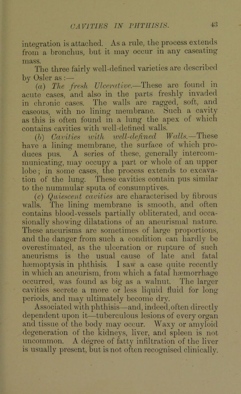 integration is attached. As a rule, the process extends from a bronchus, but it may occur in any caseating mass. The three fairly well-defined varieties are described by Osier as ;— (a) The fresh Ulcerative.—These are found in acute cases, and also in the parts freshly invaded in chronic cases. The walls are ragged, soft, and caseous, with no lining membrane. Such a cavity as this is often found in a lung the apex of which contains cavities with well-defined walls. (h) Cavities with well-defined Walls.—These have a lining membrane, the surface ot which pro- duces pus. A series of these, generally intercom- municating, may occupy a part or Avhole of an upper lobe; in some cases, the process extends to excava- tion of the lung. These cavities contain pus similar to the nummular sputa of consumptives. (c) Quiescent cavities are characterised by fibrous walls. The lining membrane is smooth, and often contains blood-vessels partially obliterated, and occa- sionally showing dilatations of an aneurismal nature. These aneurisms are sometimes of large proportions, and the danger from such a condition can hardly be overestimated, as the ulceration or rupture of such aneurisms is the usual cause of late and fatal haemoptysis in phthisis. I saw a case quite recently in which an aneurism, from which a fatal hjemorrhage occurred, was found as big as a walnut. The larger cavities secrete a more or less liquid fluid for long- periods, and may ultimately become dry. Associated with phthisis—and, indeed, often directly dependent upon it—tuberculous lesions of every organ and tissue of the body may occur. Waxy or amyloid degeneration of the kidneys, liver, and spleen is not uncommon. A degree of fatty infiltration of the liver is usually present, but is not often recognised clinicall}^