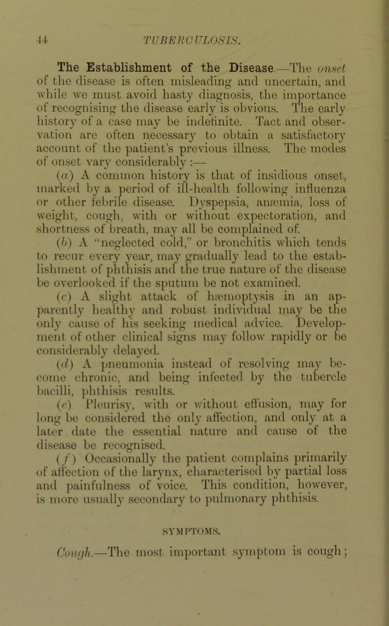 The Establishment of the Disease.—The onset of tlie disease is often misleading and uncertain, and while we must avoid hasty diagnosis, the importance of recognising the disease early is obvious. The early history of a case may be indefinite. Tact and obser- vation are often necessary to obtain a satisfactory account of the patient’s previous illness. The modes of onset vary considerably :— («) A common history is that of insidious onset, marked by a period of ill-health following influenza or other febrile disease. Dyspepsia, arricmia, loss of weight, cough, with or without expectoration, and shortness of breath, may all be complained of. {})) A “neglected cold,” or bronchitis which teirds to recur every year, may gradually lead to the estab- lishurerrt of phthisis and tire true nature of the disease be overlooked if the sputuirr be not examined. (c) A slight attack of hajmoptysis in arr ap- parently healthy arrd robust irrdividual may be the orrly cause of his seekirrg medical advice. Develop- merrt of other clinical signs may follow rapidly or be consider'ably delayed. ((/) A pneumonia irrstead of resolving may be- come chronic, and being infected by the tubercle bacilli, phthisis results. (c) i’leuri.sy, rvitlr or without effusion, may for long be corrsidered the orrly affection, and orrly at a later date the esserrtial natrrre and cause of the disease be recognised. ( f) Occasionally the patient complains primarily of atiectiorr of the larynx, characterised by partial loss and paiirfulness of voice. This conditioir, however, is more rrsually secondary to pulmonary phthisis. SYMPTOMS. Coufjh.—The most important .syiriptom is corrgh;