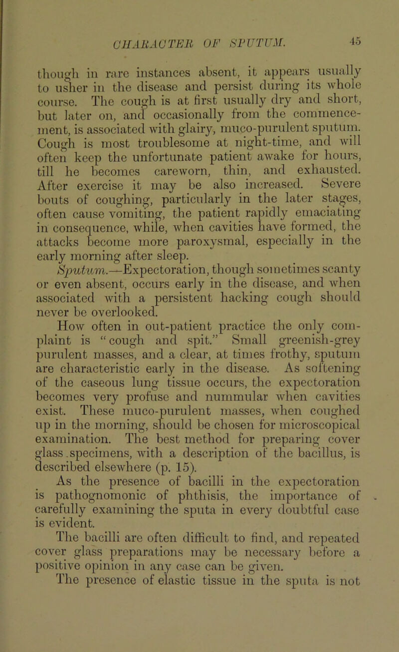 CJIAliAUTEli OF SFUTUM. though in rare instances absent, it appears usually to usher in the disease and persist during its whole course. The cough is at first usually dry and short, but later on, and occasionally from the corainence- nient, is associated with glairy, muco-purulent sputum. Cough is most troublesome at night-time, and will often keep the unfortunate patient awake for hours, till he becomes careworn, thin, and exhausted. After exercise it may be also increased. Severe bouts of coughing, particularly in the later stages, often cause vomiting, the patient rapidly emaciating in consequenoe, while, when cavities have formed, the attacks become more paroxysmal, especially in the early morning after sleep. Sputum.—Expectoration, though sometimes scanty or even absent, occurs early in the disease, and when associated with a persistent hacking cough should never be overlooked. How often in out-patient practice the only com- plaint is “ cough and spit.” Small greenish-grey purulent masses, and a clear, at times frothy, sputum are characteristic early in the disease. As softening of the caseous lung tissue occurs, the expectoration becomes very profuse and nummular when cavities exist. These muco-purulent masses, Avhen coughed up in the morning, should be chosen for microscopical examination. The best method for preparing cover glass .specimens, Avith a description of the bacillus, is described elseAvhere (p. 15). As the presence of bacilli in the expectoration is pathognomonic of phthisis, the importance of carefully examining the sputa in every doubtful case is evident. The bacilli are often difficult to find, and repeated coA'er glass preparations may be necessary before a positive opinion in any case can be gHen. The presence of elastic tissue in the sputa is not