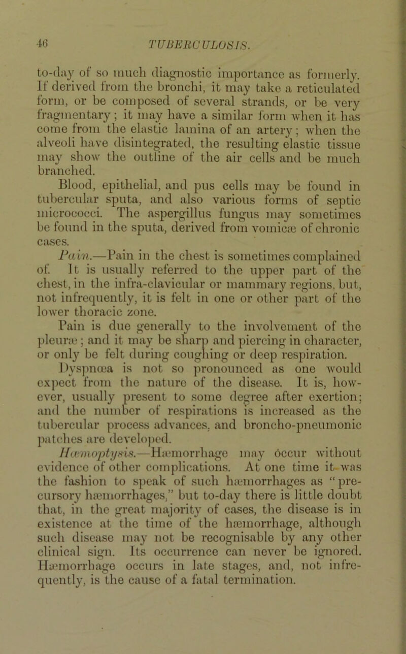 to-dii}' of so much diagnostic importance as formerly. If derived from the bronchi, it may take a reticulated form, or be composed of several strands, or be very fragmentary ; it may have a similar lorm Avhen it has come from the elastic lamina of an artery; when the alveoli have disintegrated, the resulting elastic tissue may show the outline of the air cells and be much branched. Blood, epithelial, and pus cells may be found in tubercular sputa, and also various forms of septic micrococci. The aspergillus fungus may sometimes be found in the sputa, derived from vomiciu of chronic cases. Pain.—Pain in the chest is sometimescomplaincil of. It is usually referred to the upper part of the chest, in the infra-clavicular or mammary regions, but, not infrequently, it is felt in one or other part of the lower thoracic zone. Pain is due generally to the involvement of the ])leura^; and it may be sharp and piercing in character, or onl}^ be felt during coughing or deep respiration. iH’spnma is not so pronounced as one would expect from the nature of the disease. It is, how- ever, usually present to some degree after exertion; and the number of respirations is increased as the tubercular process advances, and broncho-pneumonic patches are developed. —Ha-morrhago may 6ccur without evidence of other complications. Atone time it-was the fashion to speak of .such haemorrhages as “pre- cursory haemorrhages,” but to-day there is little doubt that, in the great majority of cases, the disease is in existence at the time of the haemorrhage, although such disease may not be recognisable by any other clinical sign. Its occurrence can never be ignored. Hannorrbage occurs in late stages, and, not infre- quently, is the cause of a fatal termination.