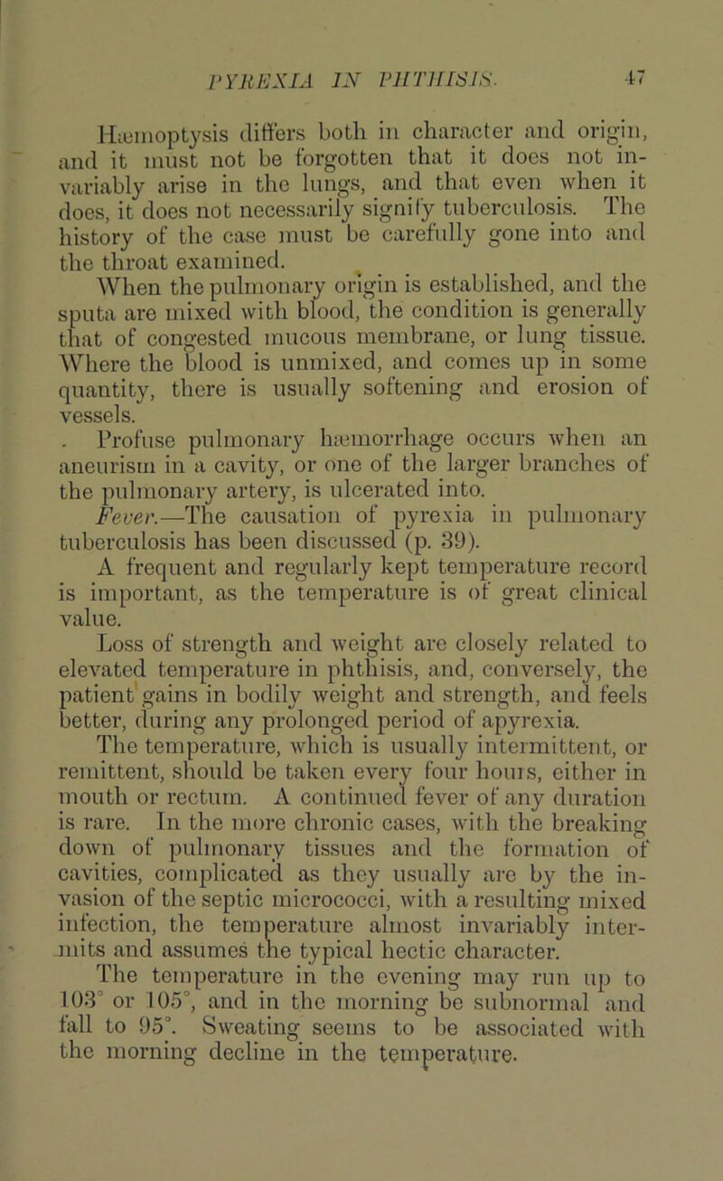 Hiuiiioptysis differs both in diameter and orig;in, and it must not be forgotten that it does not in- variably arise in the lungs, and that even when it does, it does not necessarily signify tuberculosis. The history of the case must be carefully gone into and the throat examined. When the pulmonary origin is established, and the sputa are mixed with blood, the condition is generally that of congested mucous membrane, or lung tissue. Where the blood is unmixed, and comes up in some quantity, there is usually softening and erosion of vessels. Profuse pulmonary hiemorrhage occurs Avhen an aneurism in a cavity, or one of the larger branches of the pulmonary artery, is ulcerated into. Fever.—The causation of pyrexia in pulmonary tuberculosis has been discussed (p. 39). A frequent and regularly kept temperature record is important, as the temperature is of great clinical value. Loss of strength and weight are closely related to elevated temperature in phthisis, and, conversely, the patient gains in bodily weight and strength, and feels better, during any prolonged period of apyrexia. The temperature, which is usually intermittent, or remittent, should be taken every four horns, either in mouth or rectum. A continued fever of any duration is rare. In the more chronic cases, with the breaking down of pulmonary tissues and the formation of cavities, conqdicated as they usually ai-o by the in- vasion of the septic micrococci, Avith a resulting mixed infection, the temperature almost invariably inter- mits and assumes the typical hectic character. The temperature in the evening may run up to 103'’ or 105°, and in the morning be subnormal and fall to 95°. Sweating seems to be associated Avith the morning decline in the temperature-