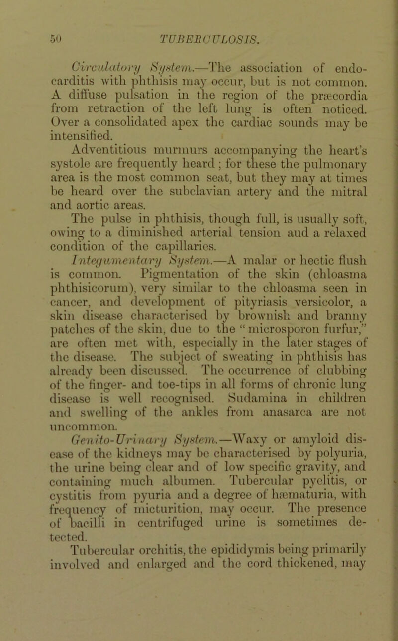 Circalaturi/ S//dem.—The association of endo- carditis with ])hthisis may occur, but is not common. A diffuse pulsation in the region of the prfccordia from retraction of the left lung is often noticed. Over a consolidated apex the cardiac sounds may be intensified. Adventitious murmurs accompanying the heart’s systole are frequently heard; for tliese the pulmonary area is the most common seat, but they may at times be heard over the subclavian artery and the mitral and aortic areas. The pulse in phthisis, though full, is usually soft, owing to a diminished arterial tension aud a relaxed condition of the capillaries. Integumentary System.—A malar or hectic flush is common. Pigmentivtion of the skin (chloasma phthisicorum), very similar to the chloasma seen in cancer, and development of pityriasis versicolor, a skin disease characterised by brownisli and branny patches of the skin, due to the “ microsporon furfur,” are often met with, especially in the later stages of the disease. The subject of sw'eating in phthisis has already been discus.sed. The occurrence of clubbing of the finger- and toe-tips in all forms of chronic lung disease is well recognised. Sudamina in children and swelling of the ankles from anasarca are not uncommon. Genlto-Urinavy System.—Waxy or amyloid dis- ease of the kidneys may be characterised by polyuria, the urine being clear and of low specific gravity, and containing much albumen. Tubercular pyelitis, or cystitis from jiyuria and a degree of luematuria, with frequency of micturition, may occur. The presence of uacilli in centrifuged urine is sometimes de- tected. Tubercular orchitis, the epididymis being primarily involved and enlarged and the cord thickened, may