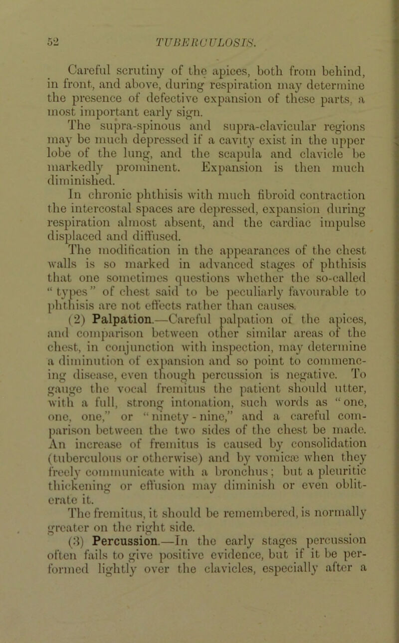 Careful scrutiny of the apices, both from behind, in front, and above, during respiration may determine the presence of defective expansion of these parts, a most important early sign. The snpra-spinous and supra-clavicular regions may bo much depressed if a cavity exist in the upper lobe of the lung, and the scapula and clavicle be markedly prominent. Expansion is then much diminished. In chronic phthisis with much fibroid conti'action the intercostal s])aces are depressed, expansion during respiration almost absent, and the cardiac impulse displaced and diffused. The modification in the appearances of the chest walls is so marked in advanced stages of phthisis that one sometimes questions whether the so-calle<l “ typos” of chest said to be jiocnliarly favourable to phtliisis are not effects rather than causes. (2) Palpation.—Careful palpation of the apices, and comparison between other similar areas of the chest, in conjunction with inspection, ma}' determine a diminution of expansion and so point to commenc- ing disease, even though porcu.ssion is negative. To gauge the vocal fremitus the patient should utter, with a full, strong intonation, .such words as “ one, one, one,” or “ ninety - nine,” and a careful com- parison between the two sides of the chest be made. An increase of fremitus is caused by consolidation (tubercnlous or otherwise) and by vomicm when they freely communicate with a bronchus; but a pleuritic thickening or effusion may diminish or even oblit- erate it. The fremitus, it .should bo remembered, is normally greater on the right side. (.S) Percussion.—In the early stages percussion often fails to give positive evidence, but if it be per- formed lightly over the clavicles, especially after a