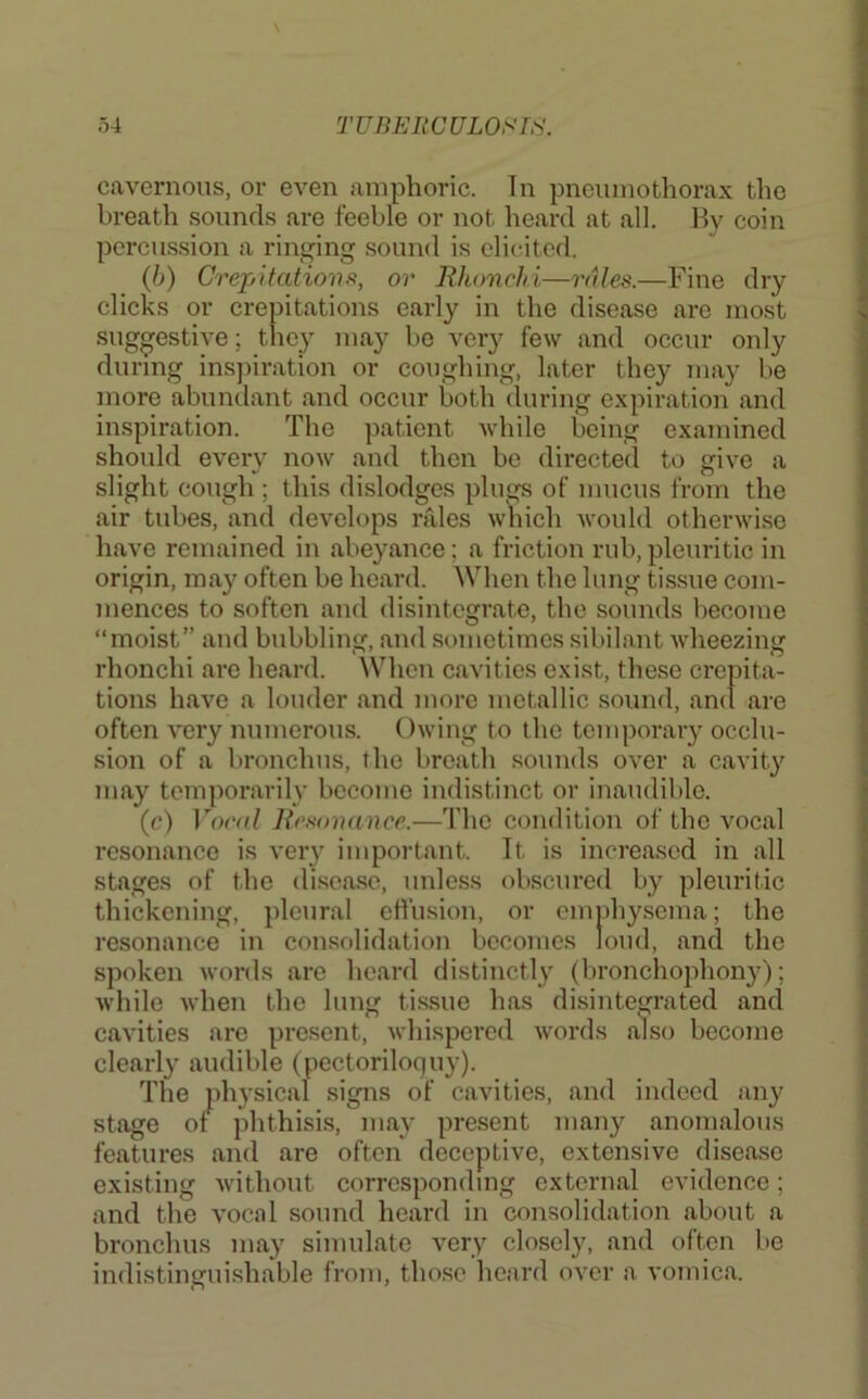 cavernous, or even amphoric. In pneumothorax the breath sounds are feeble or not hoard at all. By coin percussion a ringing sound is elicited. {})) Crepitatiovft, or Rhonchi—rales.—Fine dry clicks or crepitations early in the disease are most suggestive; they may bo very few and occur only during insjiiration or coughing, later they may be more abuntlant and occur both (luring expiration and inspiration. The patient while being examined should every now and then bo directed to give a slight cough ; this dislodges plugs of mucus from the air tubes, and develops rales which would otherwise have remained in abeyance; a friction rub,pleuritic in origin, may often be hoard. When the lung tis.sue com- mences to soften and disintegrate, the sounds become “moist” and bubbling, and sometimes sibilant wheezing rhonchi are heard. \Vhen cavities exist, these crepita- tions have a louder and more metallic sound, amt are often very numerous. Owing to the temporary occlu- sion of a bronchus, the breath sounds over a cavity may temporarily become indistinct or inaudible. (c) Vocal Rc.sonance.—The condition of the vocal resonance is very important. It is increased in all stages of the disease, unless obscured by pleuritic thickening, pleural etlusion, or emphy.sema; the resonance in consolidation becomes loud, and the spoken words are heard distinctly (bronchophon}'); while when the lung tissue has disintegrated and cavities are present, whispered words also become clearly audible (pectoriloc|uy). The physical signs of cavities, and indeed any stage of phthisis, may present many anomalous features and are often deceptive, extensive disease existing without corresponding external evidence; and the vocal sound heard in consolidation about a bronchus may simulate very closely, and often be indistinguishable from, tho.se heard over a vomica.