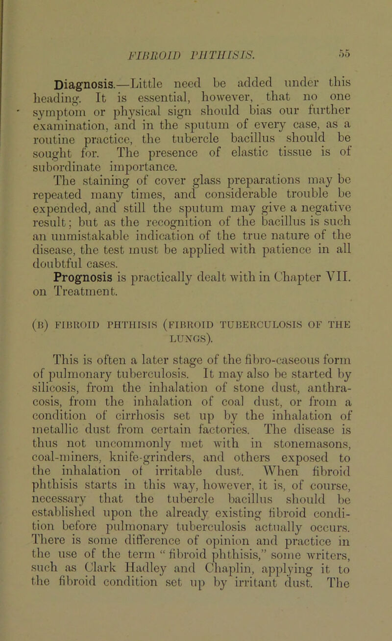 Diagnosis.—Little need be added under this beading. It is essential, however, that no one symptom or physical sign should bias our further examination, and in the” sputum of every case, as a routine practice, the tubercle bacillus should be sought for. The presence of elastic tissue is of subordinate importance. The staining of cover glass preparations may be repeated many times, and considerable trouble be expended, and still the sputum may give a negative result; but as the recognition of the bacillus is such an unmistakable indication of the true nature of the disease, the test must be applied with patience in all doubtful cases. Prognosis is practically dealt with in Chapter VII. on Treatment. (Ji) FIBROID PHTHISIS (FIBROID TUBERCULOSIS OF THE lungs). This is often a later stage of the fibro-caseous form of pulmonary tuberculosis. It may also be started by silicosis, from the inhalation of stone dust, anthra- cosis, from the inhalation of coal dust, or from a condition of cirrhosis set up by the inhalation of metallic dust from certain factories. The disease is thus not uncommonly met with in stonemasons, coal-miners, knife-grinders, and others exposed to the inhalation of irritable dust. When fibroid phthisis starts in this way, however, it is, of course, necessary that the tubercle bacillus should be established upon the already existing fibroid condi- tion before pulmonary tuberculosis actually occurs. There is some difference of opinion and practice in the use of the term “ fibroid phthisis,” some writers, such as Clark Hadley and Chaplin, applying it to the fibroid condition set up by irritant dust. The