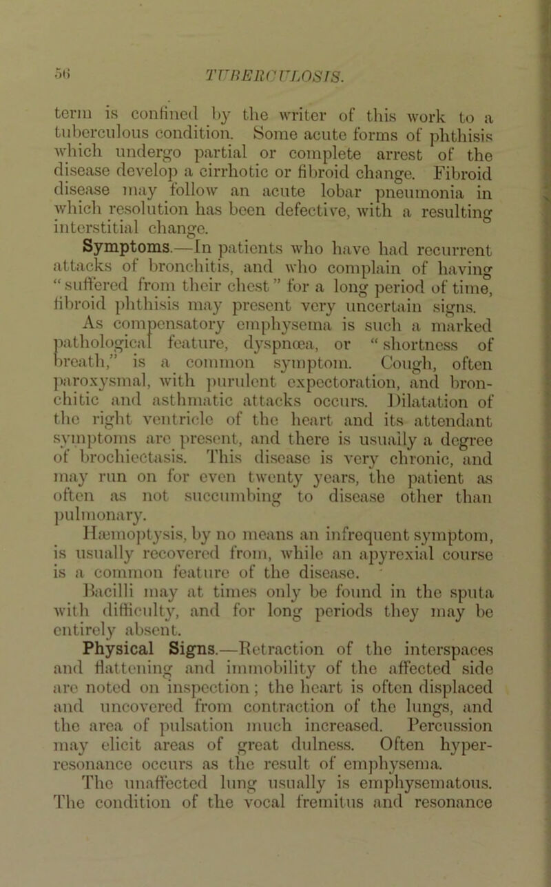 TrnEiicvLOsis. Ot) term is contiucd l»y the wTiter of this work to a tuberculous condition. Some acute forms of phthisis which undergo partial or complete arrest of the disease develop a cirrhotic or fibroid change. Fibroid disease may follow an acute lobar pneumonia in which resolution has been defective, with a resulting interstitial change. Symptoms.—In jjatients who have had recurrent attacks of bronchitis, and who complain of having “suffered from their chest” for a long period of time, fila-oid phthisis may present very uncertain signs. As compensatory emphysema is such a marked pathological feature, dyspnoea, or “ shortness of l)reath,” is a common symptom. Cough, often jiaroxysmal, with ])urulent expectoration, and bron- chitic and asthmatic attacks occurs. Dilatation of the right ventricle of the heart and its attendant symptoms arc present, and there is usually a degree of brochiectasis. 'I'his disease is very chronic, and may run on for even twenty years, the patient as often as not succumhing to disease other than ])ulmonary. Ila3mo))tysis, by no means an infrequent symptom, is usually recovered from, while an apyrexial course is a common feature of the disease. Bacilli may at times oidy be found in the sputa with difficult}, and for long periods they may he entirely absent. Physical Signs.—Retraction of the interspaces and flattening and immobility of the affected side are noted on inspection; the heart is often displaced and uncovered from contraction of the lungs, and the area of pulsation much increased. Percussion may elicit areas of great dulnc.ss. Often hyper- resonance occurs as the result of emjihysema. The unaffected lung usually is cmphysematou.s. The condition of the vocal fremitus and resonance