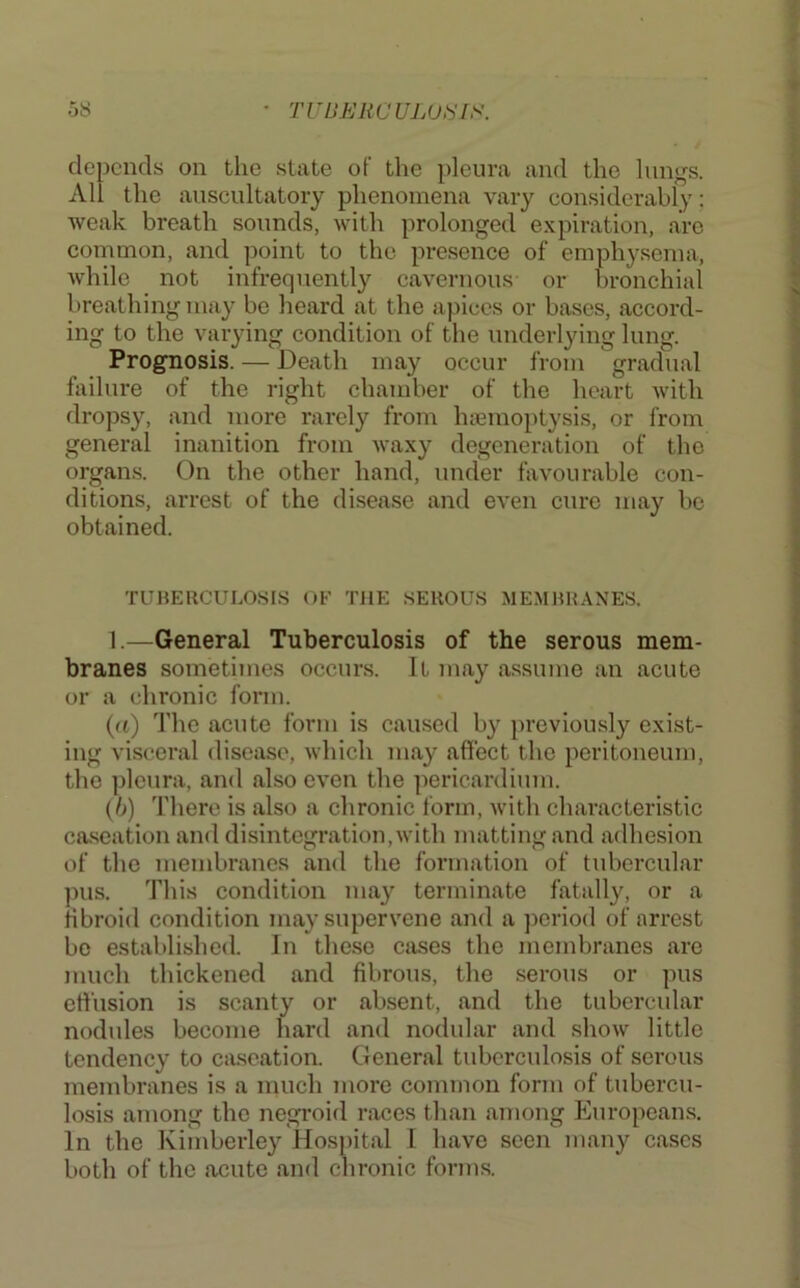 depends on the slate of the pleura and the lungs. All the auscultatory phenomena vary considerably; weak breath sounds, with prolonged expiration, are common, and point to the presence of emphysema, while not infrequently cavernous or bronchial breathing may be heard at the apices or bases, accord- ing to the varying condition of the underlying lung. Prognosis. — Death may occur from gradual failure of the right chamber of the heart with dropsy, and more rarely from haBinoptysis, or from general inanition from waxy degeneration of the organs. On the other hand, under favourable con- ditions, arrest of the disease and even cure may be obtained. TUBERCULOSIS OF THE SEROUS MEMBRANES. 1.—General Tuberculosis of the serous mem- branes sometimes occurs. It may a.ssume an acute or a chronic form. {a) The acute form is caused by previously exist- ing visceral disease, which may affect the peritoneum, the pleura, and also even the pericardium. (h) There is also a chronic form, with characteristic caseation and disintegration, with matting and adhesion of the membranes and the formation of tubercular ])us. This condition may terminate fatally, or a fibroid condition may supervene and a ])eriod of arrest be established. In these cases the membranes are much thickened and fibrous, the serous or pus effusion is scanty or absent, and the tubercular nodules become hard and nodular and show little tendency to ciiscation. General tuberculosis of serous membranes is a much more common form of tubercu- losis among the negroid races than among Europeans. In the Kimberley Hos})ital I have seen many cases both of the acute and chronic forms.